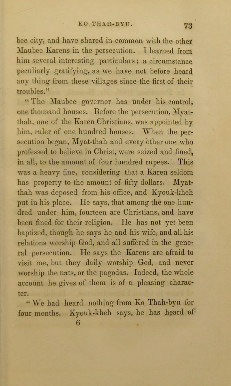 bee city, and have shared in common with the other Maubee Karens in the persecution. I learned from him several interesting particulars; a circumstance peculiarly gratifying, as we have not before heard any thing from these villages since the first of their troubles.” “ The Maubee governor has under his control, one thousand houses. Before the persecution, Myat- thah, one of the Karen Christians, was appointed by him, ruler of one hundred houses. When the per- secution begun, Myat-thah and every other one who professed to believe in Christ, were seized and fined, in all, to the amount of four hundred rupees. This was a heavy' fine, considering that a Karen seldom has property to the amount of fifty dollars. Myat- thah was deposed from his office, and Kyouk-kheh put in his place. He says, that among the one hun- dred under him, fourteen are Christians, and have been fined for their religion. He has not yet been baptized, though he says he and his wife, and all his relations worship God, and all suffered in the gene- ral persecution. He says the Karens are afraid to visit me, but they daily worship God, and never worship the nats,. or the pagodas. Indeed, the whole account he gives of them is of a pleasing charac- ter. “ We had heard nothing from Ko Thah-byu for four months. Kyouk-kheh says, he has heard of 6