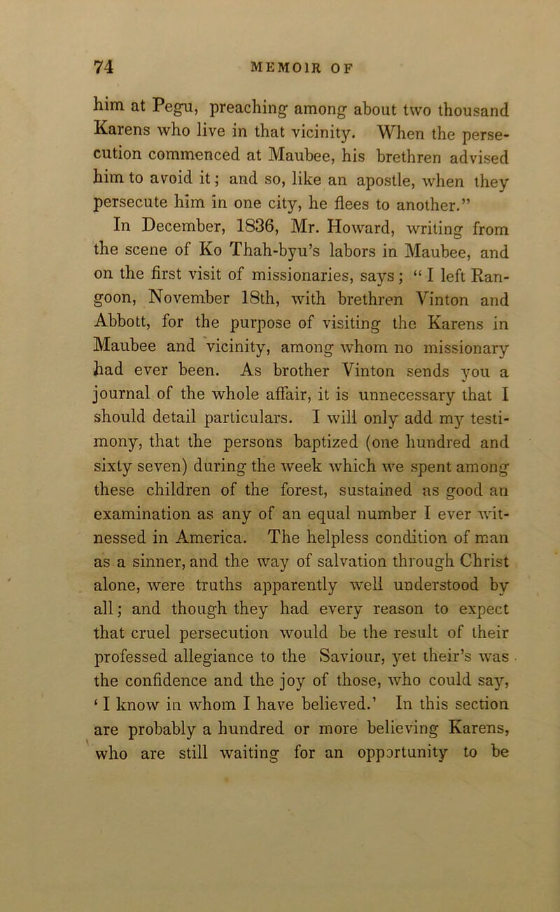 him at Pegu, preaching among about two thousand Karens who live in that vicinity. When the perse- cution commenced at Maubee, his brethren advised him to avoid it; and so, like an apostle, when they persecute him in one city, he flees to another.” In December, 1836, Mr. Howard, writing from the scene of Ko Thah-byu’s labors in Maubee, and on the first visit of missionaries, says; “ I left Ran- goon, November 18th, with brethren Yinton and Abbott, for the purpose of visiting the Karens in Maubee and vicinity, among whom no missionary had ever been. As brother Vinton sends you a journal of the whole affair, it is unnecessary that I should detail particulars. I will only add my testi- mony, that the persons baptized (one hundred and sixty seven) during the week which we spent among these children of the forest, sustained as good an examination as any of an equal number I ever wit- nessed in America. The helpless condition of man as a sinner, and the way of salvation through Christ alone, were truths apparently well understood by all; and though they had every reason to expect that cruel persecution would be the result of their professed allegiance to the Saviour, yet their’s was the confidence and the joy of those, who could say, ‘ I know in whom I have believed.’ In this section are probably a hundred or more believing Karens, who are still waiting for an opportunity to be