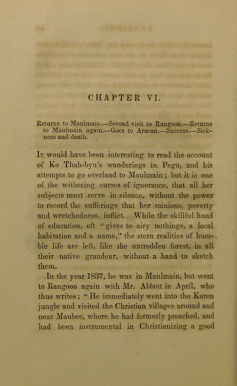 Returns to Maulmain.—Second visit to Rangoon.—Returns to Maulmain again.—Goes to Aracan.—Success.—Sick- ness and death. It would have been interesting to read the account of Ko Thah-byu’s wanderings in Pegu, and his attempts to go overland to Maulmain; but it is one of the withering curses of ignorance, that all her subjects must serve in silence, without the power to record the sufferings that her minions, poverty and wretchedness, inflict. While the skillful hand of education, oft “gives to airy nothings, a local habitation and a name,” the stern realities of hum- ble life are left, like the untrodden forest, in all their native grandeur, without a hand to sketch them. In the year 1837, he was in Maulmain, but went to Rangoon again with Mr. Abbott in April, who thus writes; “ He immediately went into the Karen jungle and visited the Christian villages around and near Maubee, where he had formerly preached, and had been instrumental in Christianizing a good