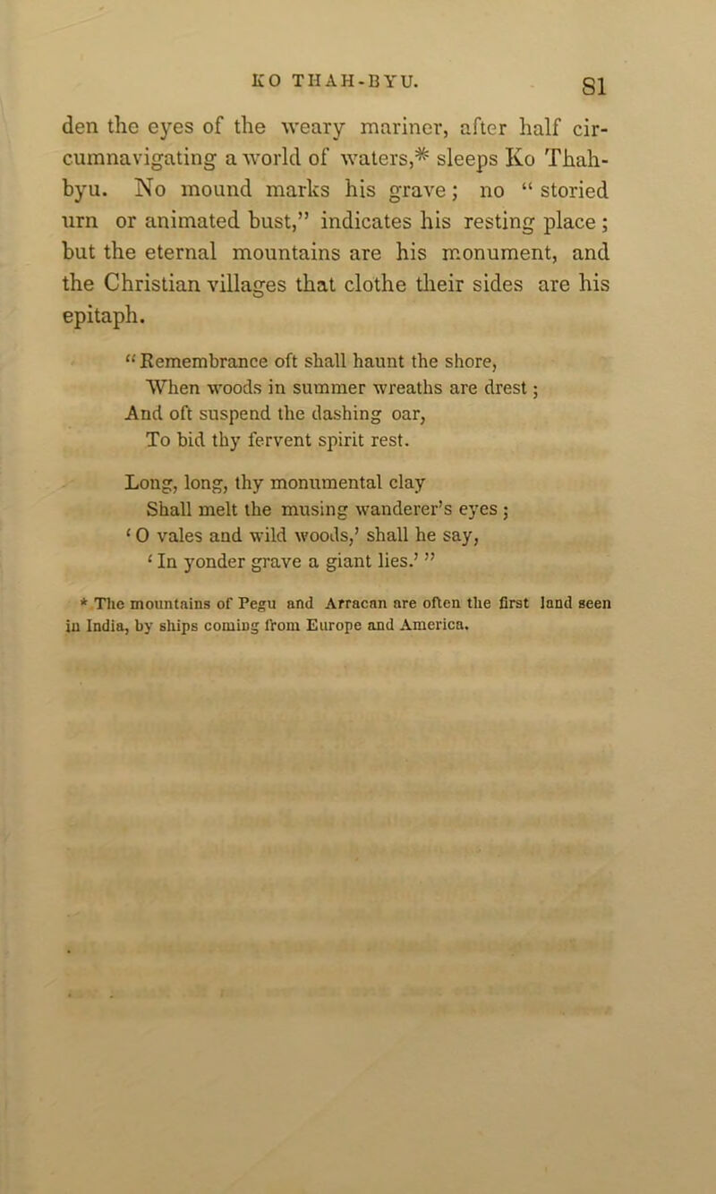 SI den the eyes of the weary mariner, after half cir- cumnavigating a world of waters,* sleeps Ko Thah- byu. No mound marks his grave; no “ storied urn or animated bust,” indicates his resting place ; but the eternal mountains are his monument, and the Christian villages that clothe their sides are his epitaph. “ Remembrance oft shall haunt the shore, When woods in summer wreaths are drest; And oft suspend the dashing oar, To bid thy fervent spirit rest. Long, long, thy monumental clay Shall melt the musing wanderer’s eyes ; 10 vales and wild woods,’ shall he say, ‘ In yonder grave a giant lies.’ ” * The mountains of Pegu and Arracan are often the first land seen in India, by ships coming from Europe and America.