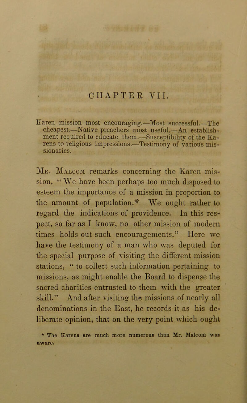 Karen mission most encouraging.—Most successful.—The cheapest.—Native preachers most useful.—An establish- ment required to educate them.—Susceptibility of the Ka- rens to religious impressions.—Testimony of various mis- sionaries. Mr. Malcom remarks concerning the Karen mis- sion, “ We have been perhaps too much disposed to esteem the importance of a mission in proportion to the amount of population.^ We ought rather to regard the indications of providence. In this res- pect, so far as I know, no other mission of modem times holds out such encouragements.” Here we have the testimony of a man who was deputed for the special purpose of visiting the different mission stations, “ to collect such information pertaining to missions, as might enable the Board to dispense the sacred charities entrusted to them with the greater skill.” And after visiting the missions of nearly all denominations in the East, he records it as his de- liberate opinion, that on the very point which ought * The Karens are much more numerous than Mr. Malcom was aware.
