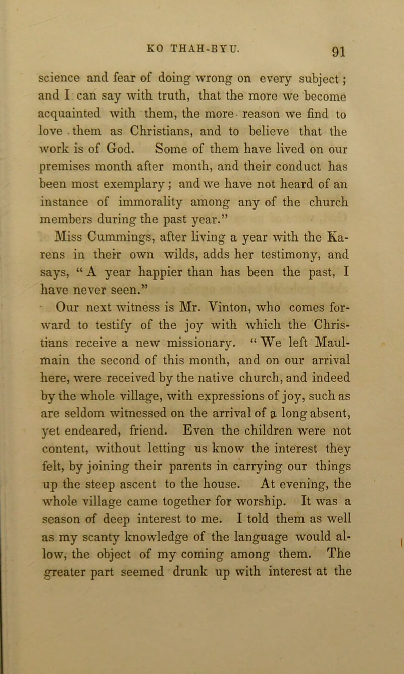 science and fear of doing wrong on every subject; and I can say with truth, that the more we become acquainted with them, the more reason we find to love them as Christians, and to believe that the work is of God. Some of them have lived on our premises month after month, and their conduct has been most exemplary; and we have not heard of an instance of immorality among any of the church members during the past year.” Miss Cummings, after living a year with the Ka- rens in their own wilds, adds her testimony, and says, “ A year happier than has been the past, I have never seen.” Our next witness is Mr. Vinton, who comes for- ward to testify of the joy with which the Chris- tians receive a new missionary. “We left Maul- main the second of this month, and on our arrival here, were received by the native church, and indeed by the whole village, with expressions of joy, such as are seldom witnessed on the arrival of 9 long absent, yet endeared, friend. Even the children were not content, without letting us know the interest they felt, by joining their parents in carrying our things up the steep ascent to the house. At evening, the whole village came together for worship. It was a season of deep interest to me. I told them as well as my scanty knowledge of the language would al- low, the object of my coming among them. The greater part seemed drunk up with interest at the