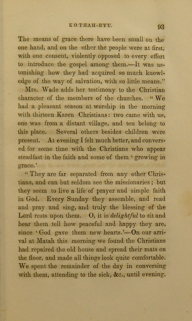 The means of grace there have been small on the one hand, and on the other the people were at first, with one consent, violently opposed to every effort to introduce the gospel among them.—It was as- tonishing how they had acquired so much knowl- edge of the way of salvation, with so little means.” Mrs. Wade adds her testimony to the Christian character of the members of the churches. “ We had a pleasant season at worship in the morning with thirteen Karen Christians: two came with us, one was from a distant village, and ten belong to this place. Several others besides children were present. At evening I felt much better, and convers- ed for some time with the Christians who appear steadfast in the faith and some of them ‘ growing in grace. ’ “ They are far separated from any other Chris- tians, and can but seldom see the missionaries; but they seem to live a life of prayer and simple faith in God. Every Sunday they assemble, and read and pray and sing, and truly the blessing of the Lord rests upon them. O, it is delightful to sit and hear them tell how peaceful and happy they are, since ‘ God gave them new hearts.’—On our arri- val at Matah this morning we found the Christians had repaired the old house and spread their mats on the floor, and made all things look quite comfortable. We spent the remainder of the day in conversing with them, attending to the sick, &c., until evening,