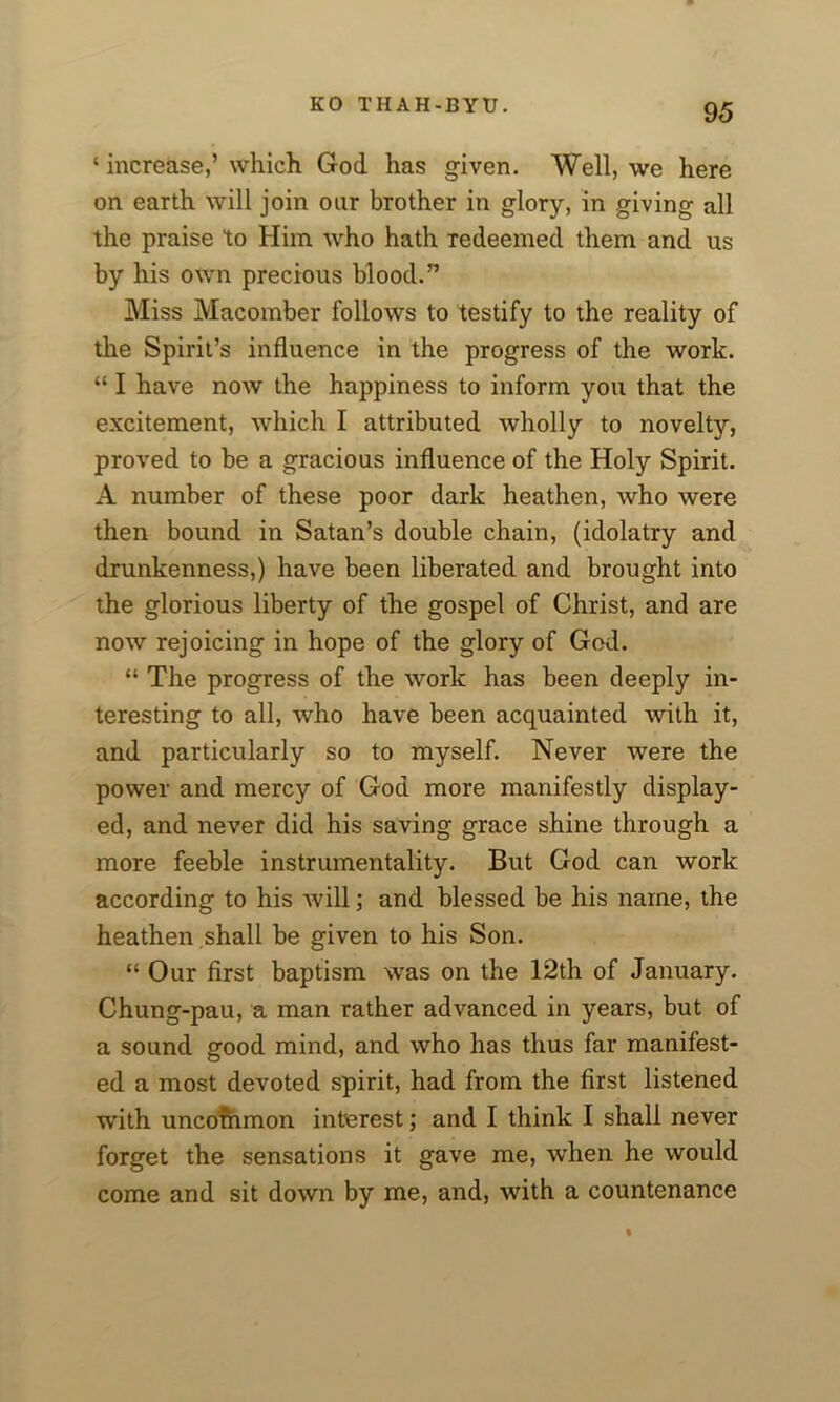‘ increase,’ which God has given. Well, we here on earth will join our brother in glory, in giving all the praise to Him who hath redeemed them and us by his own precious blood.” Miss Macomber follows to testify to the reality of the Spirit’s influence in the progress of the work. “ I have now the happiness to inform you that the excitement, which I attributed wholly to novelty, proved to be a gracious influence of the Holy Spirit. A number of these poor dark heathen, who were then bound in Satan’s double chain, (idolatry and drunkenness,) have been liberated and brought into the glorious liberty of the gospel of Christ, and are now rejoicing in hope of the glory of God. “ The progress of the work has been deeply in- teresting to all, who have been acquainted with it, and particularly so to myself. Never were the power and mercy of God more manifestly display- ed, and never did his saving grace shine through a more feeble instrumentality. But God can work according to his will; and blessed be his name, the heathen shall be given to his Son. “ Our first baptism was on the 12th of January. Chung-pau, a man rather advanced in years, but of a sound good mind, and who has thus far manifest- ed a most devoted spirit, had from the first listened with uncommon interest; and I think I shall never forget the sensations it gave me, when he would come and sit down by me, and, with a countenance