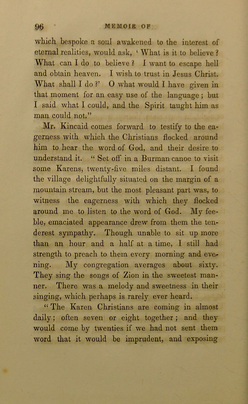 which bespoke a soul awakened to the interest of eternal realities, would ask, ‘ What is it to believe ? What can I do to believe ? I want to escape hell and obtain heaven. I wish to trust in Jesus Christ. What shall I do V 0 what would I have given in that moment for an easy use of the language; but I said Avhat I could, and the Spirit taught him as man could not.” Mr. Kincaid comes forward to testify to the ea- gerness with which the Christians flocked around him to hear the word of God, and their desire to understand it. “ Set off in a Burman canoe to visit some Karens, twenty-five miles distant. I found the village delightfully situated on the margin of a mountain stream, but the most pleasant part was, to witness the eagerness with which they flocked ground me to listen to the word of God. My fee- ble, emaciated appearance drew from them the ten- derest sympathy. Though unable to sit up more than an hour and a half at a time, I still had strength to preach to them every morning and eve- ning. My congregation averages about sixty. They sing the songs of Zion in the sweetest man- ner. There was a melody and sweetness in their singing, which perhaps is rarely ever heard. “ The Karen Christians are coming in almost daily; often seven or eight together; and they would come by twenties if we had not sent them word that it would be imprudent, and exposing