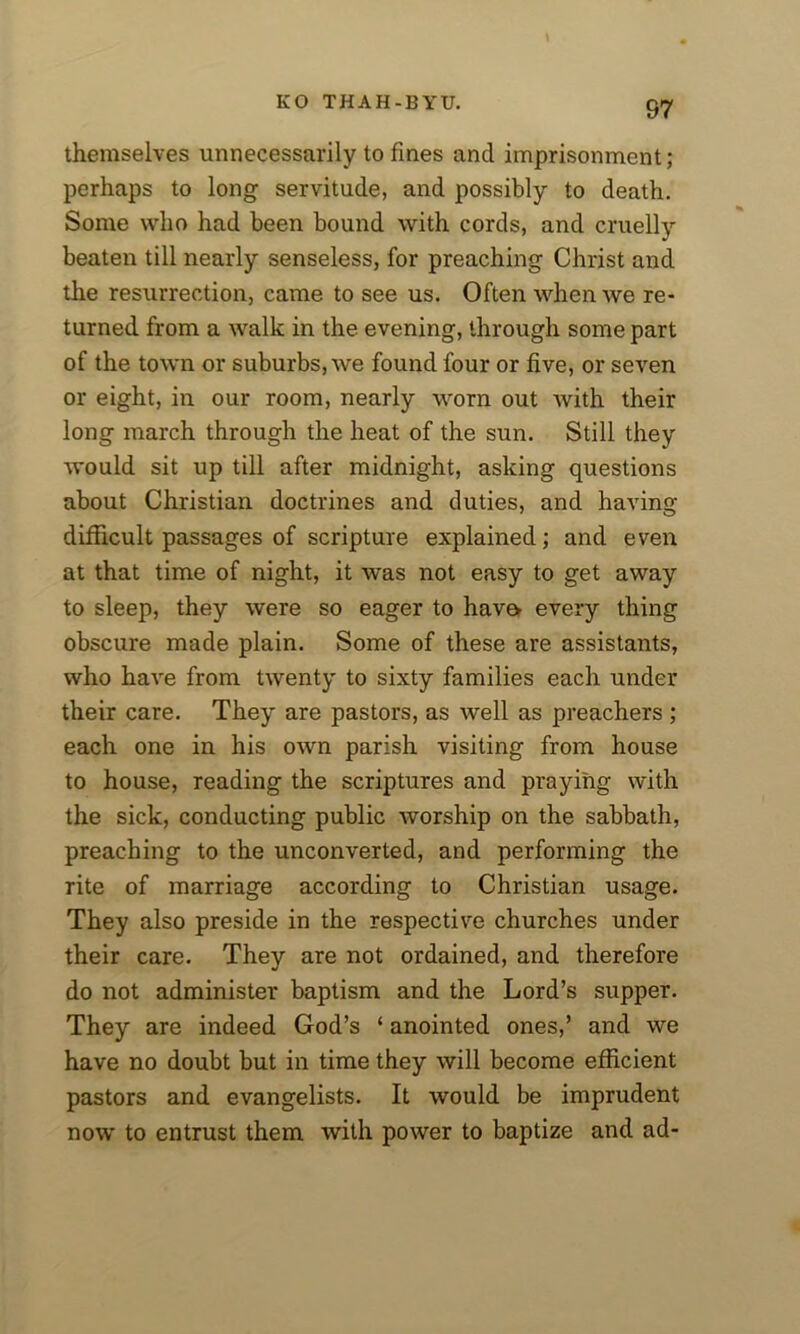 themselves unnecessarily to fines and imprisonment; perhaps to long servitude, and possibly to death. Some who had been bound with cords, and cruelly beaten till nearly senseless, for preaching Christ and the resurrection, came to see us. Often when we re- turned from a walk in the evening, through some part of the town or suburbs, we found four or five, or seven or eight, in our room, nearly worn out with their long march through the heat of the sun. Still they would sit up till after midnight, asking questions about Christian doctrines and duties, and having difficult passages of scripture explained; and even at that time of night, it was not easy to get away to sleep, they were so eager to hav& every thing obscure made plain. Some of these are assistants, who have from twenty to sixty families each under their care. They are pastors, as well as preachers ; each one in his own parish visiting from house to house, reading the scriptures and praying with the sick, conducting public worship on the sabbath, preaching to the unconverted, and performing the rite of marriage according to Christian usage. They also preside in the respective churches under their care. They are not ordained, and therefore do not administer baptism and the Lord’s supper. They are indeed God’s ‘ anointed ones,’ and we have no doubt but in time they will become efficient pastors and evangelists. It would be imprudent now to entrust them with power to baptize and ad-