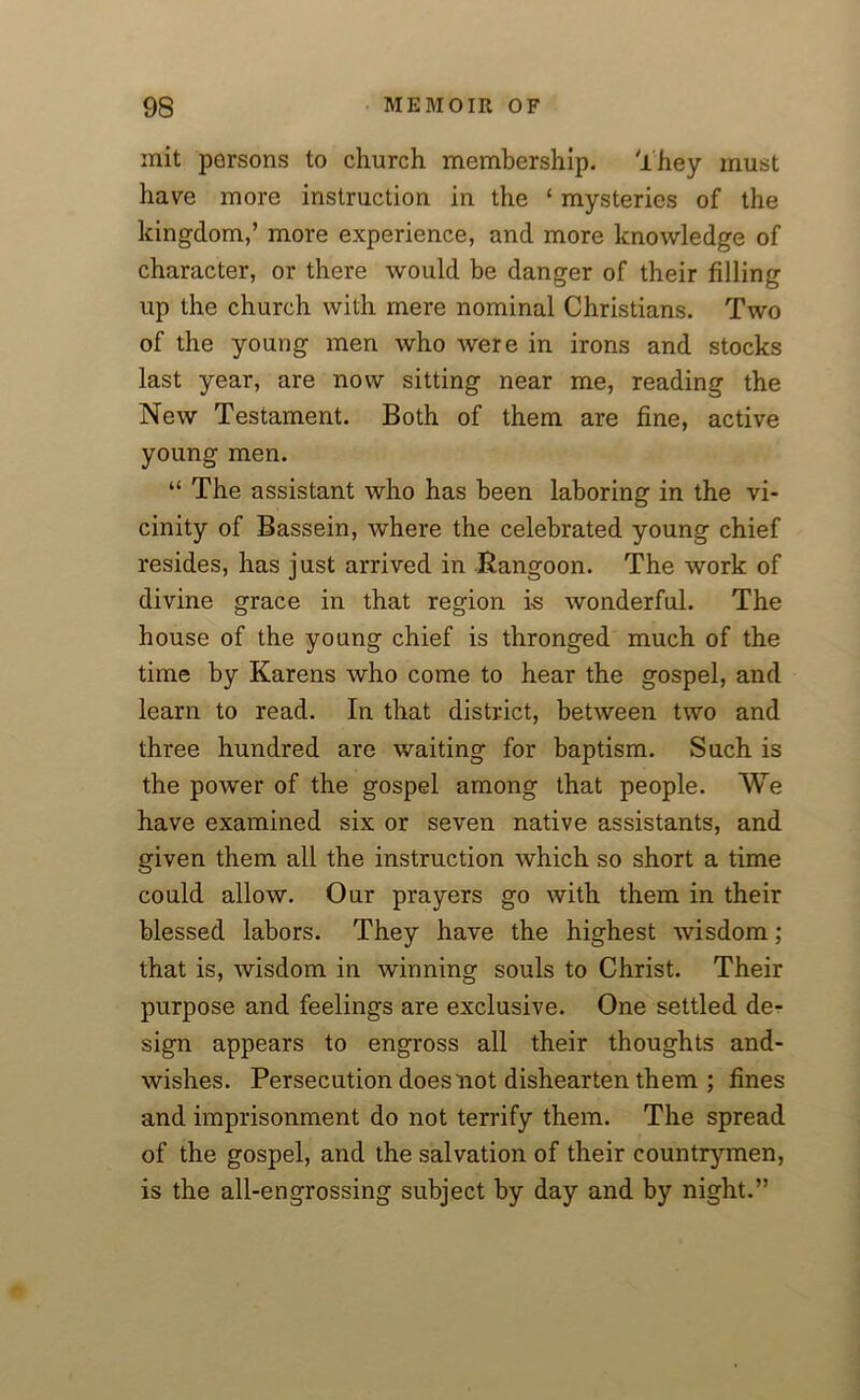 mit persons to church membership, They must have more instruction in the ‘ mysteries of the kingdom,’ more experience, and more knowledge of character, or there would be danger of their filling up the church with mere nominal Christians. Two of the young men who were in irons and stocks last year, are now sitting near me, reading the New Testament. Both of them are fine, active young men. “ The assistant who has been laboring in the vi- cinity of Bassein, where the celebrated young chief resides, has just arrived in Rangoon. The work of divine grace in that region is wonderful. The house of the young chief is thronged much of the time by Karens who come to hear the gospel, and learn to read. In that district, between two and three hundred are waiting for baptism. Such is the power of the gospel among that people. We have examined six or seven native assistants, and given them all the instruction which so short a time could allow. Our prayers go with them in their blessed labors. They have the highest wisdom; that is, wisdom in winning souls to Christ. Their purpose and feelings are exclusive. One settled de- sign appears to engross all their thoughts and- wishes. Persecution does not dishearten them ; fines and imprisonment do not terrify them. The spread of the gospel, and the salvation of their countrymen, is the all-engrossing subject by day and by night.”