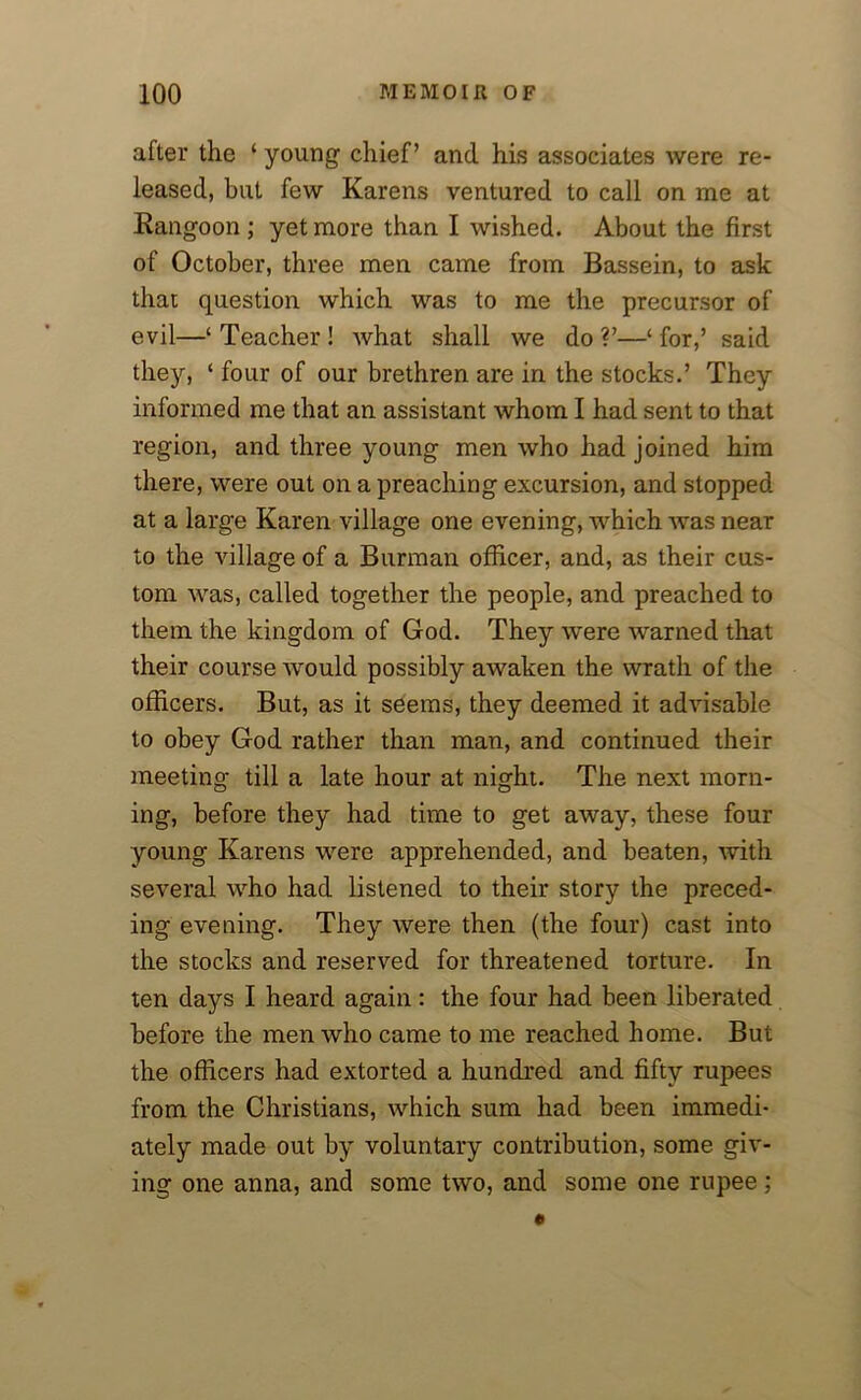 after the ‘ young chief’ and his associates were re- leased, but few Karens ventured to call on me at Kangoon ; yet more than I wished. About the first of October, three men came from Bassein, to ask that question which was to me the precursor of evil—‘ Teacher ! what shall we do ?’—‘ for,’ said they, ‘ four of our brethren are in the stocks.’ They informed me that an assistant whom I had sent to that region, and three young men who had joined him there, were out on a preaching excursion, and stopped at a large Karen village one evening, which was near to the village of a Burman officer, and, as their cus- tom was, called together the people, and preached to them the kingdom of God. They were warned that their course would possibly awaken the wrath of the officers. But, as it seems, they deemed it advisable to obey God rather than man, and continued their meeting till a late hour at night. The next morn- ing, before they had time to get away, these four young Karens were apprehended, and beaten, with several who had listened to their story the preced- ing evening. They were then (the four) cast into the stocks and reserved for threatened torture. In ten days I heard again: the four had been liberated before the men who came to me reached home. But the officers had extorted a hundred and fifty rupees from the Christians, which sum had been immedi- ately made out by voluntary contribution, some giv- ing one anna, and some two, and some one rupee;