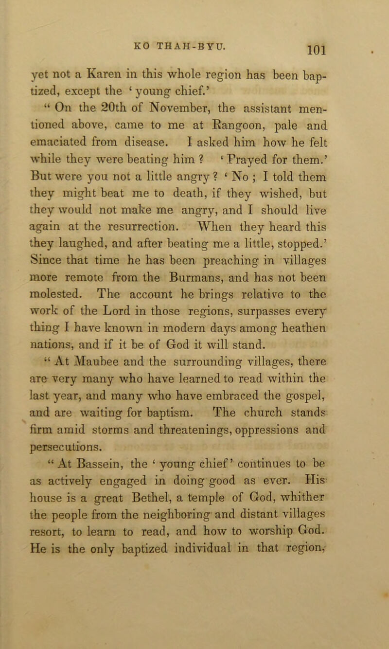 yet not a Karen in this whole region has been bap- tized, except the ‘young chief.’ “ On the 20th of November, the assistant men- tioned above, came to me at Rangoon, pale and emaciated from disease. I asked him how he felt while they were beating him ? ‘ Frayed for them.’ But were you not a little angry ? ‘ No ; I told them they might beat me to death, if they wished, but they would not make me angry, and I should live again at the resurrection. When they heard this they laughed, and after beating me a little, stopped.’ Since that time he has been preaching in villages more remote from the Burmans, and has not been molested. The account he brings relative to the work of the Lord in those regions, surpasses every thing I have known in modern days among heathen nations, and if it be of God it will stand. “ At Maubee and the surrounding villages, there are very many who have learned to read within the last year, and many who have embraced the gospel, and are waiting for baptism. The church stands firm amid storms and threatenings, oppressions and persecutions. “ At Bassein, the ‘ young chief’ continues to be as actively engaged in doing good as ever. His house is a great Bethel, a temple of God, whither the people from the neighboring and distant villages resort, to learn to read, and how to worship God. He is the only baptized individual in that region,