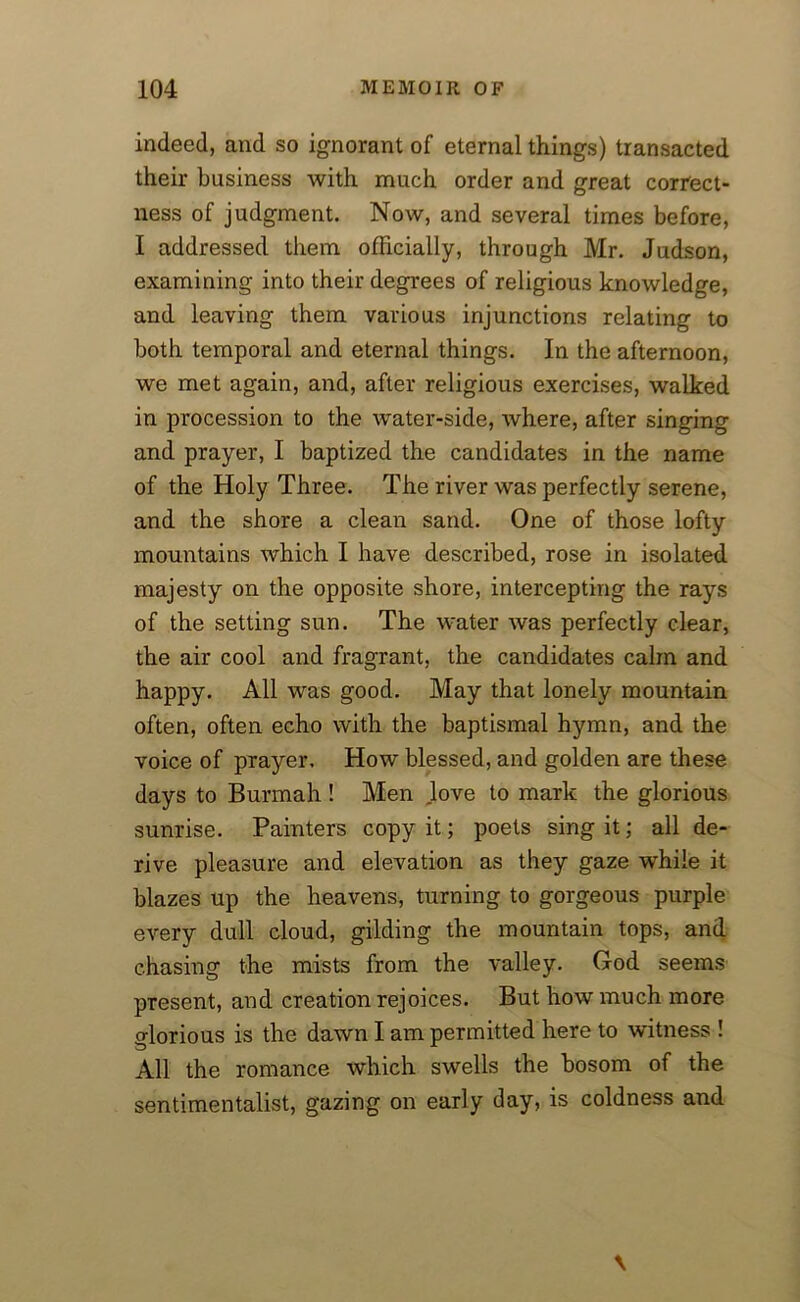 indeed, and so ignorant of eternal things) transacted their business with much order and great correct- ness of judgment. Now, and several times before, I addressed them officially, through Mr. Judson, examining into their degrees of religious knowledge, and leaving them various injunctions relating to both temporal and eternal things. In the afternoon, we met again, and, after religious exercises, walked in procession to the water-side, where, after singing and prayer, I baptized the candidates in the name of the Holy Three. The river was perfectly serene, and the shore a clean sand. One of those lofty mountains which I have described, rose in isolated majesty on the opposite shore, intercepting the rays of the setting sun. The water was perfectly clear, the air cool and fragrant, the candidates calm and happy. All was good. May that lonely mountain often, often echo with the baptismal hymn, and the voice of prayer. How blessed, and golden are these days to Burmah! Men love to mark the glorious sunrise. Painters copy it; poets sing it; all de- rive pleasure and elevation as they gaze while it blazes up the heavens, turning to gorgeous purple every dull cloud, gilding the mountain tops, and chasing the mists from the valley. God seems present, and creation rejoices. But how much more glorious is the dawn I am permitted here to witness ! All the romance which swells the bosom of the sentimentalist, gazing on early day, is coldness and