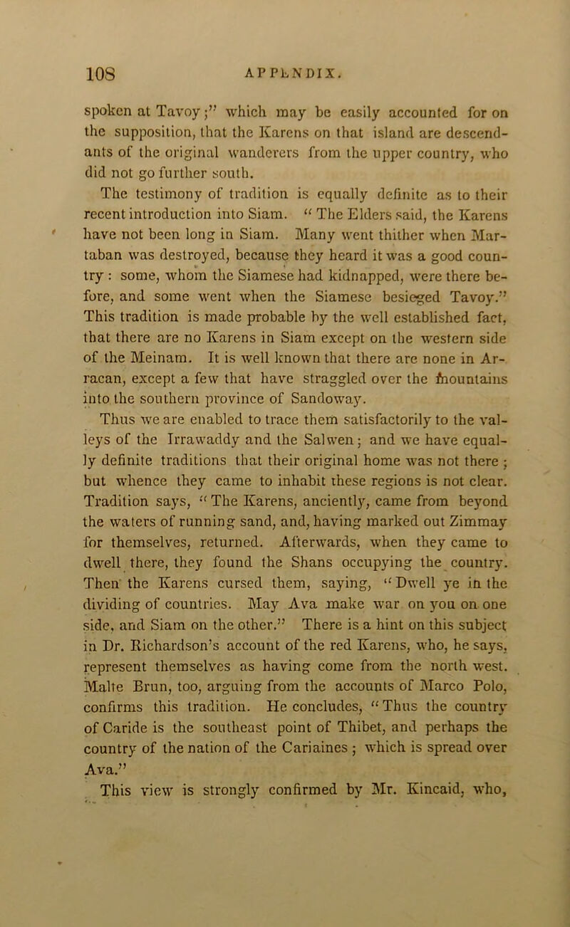 spoken at Tavoy which may be easily accounted for on the supposition, that the Karens on that island are descend- ants of the original wanderers from the upper country, who did not go further south. The testimony of tradition is equally definite as to their recent introduction into Siam. “ The Elders said, the Karens have not been long in Siam. Many went thither when Mar- taban was destroyed, because they heard it was a good coun- try : some, whom the Siamese had kidnapped, were there be- fore, and some went when the Siamese besieged Tavoy.” This tradition is made probable by the well established fact, that there are no Karens in Siam except on the western side of the Meinam. It is well known that there are none in Ar- racan, except a few that have straggled over the Mountains into the southern province of Sandoway. Thus we are enabled to trace them satisfactorily to the val- leys of the Irrawaddy and the Salwen; and we have equal- ly definite traditions that their original home was not there ; but whence they came to inhabit these regions is not clear. Tradition says, “ The Karens, anciently, came from beyond the waters of running sand, and, having marked out Zimmay for themselves, returned. Afterwards, when they came to dwell there, they found the Shans occupying the country. Then the Karens cursed them, saying, “ Dwell ye in the dividing of countries. May Ava make war on you on one side, and Siam on the other.” There is a hint on this subject in Dr. Richardson’s account of the red Karens, who, he says, represent themselves as having come from the north west. Malte Brun, too, arguing from the accounts of Marco Polo, confirms this tradition. He concludes, “Thus the country of Caride is the southeast point of Thibet, and perhaps the country of the nation of the Cariaines ; which is spread over Ava.” This view is strongly confirmed by Mr. Kincaid, who,