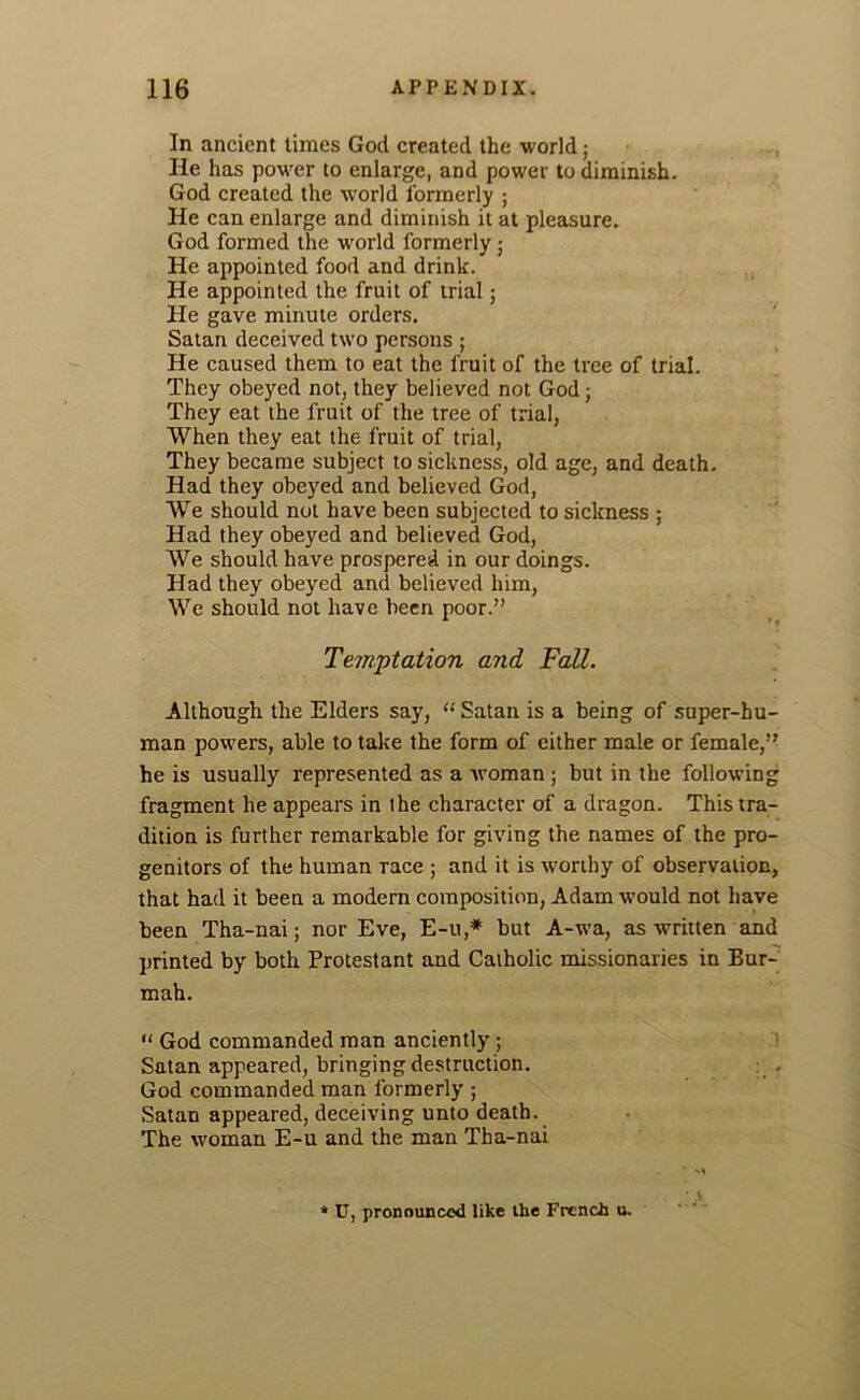 In ancient times God created the world; He has power to enlarge, and power to diminish. God created the world formerly ; He can enlarge and diminish it at pleasure. God formed the world formerly; He appointed food and drink. He appointed the fruit of trial; He gave minute orders. Satan deceived two persons ; He caused them to eat the fruit of the tree of trial. They obeyed not, they believed not God; They eat the fruit of the tree of trial, When they eat the fruit of trial, They became subject to sickness, old age, and death. Had they obeyed and believed God, We should not have been subjected to sickness ; Had they obeyed and believed God, We should have prospered in our doings. Had they obeyed and believed him, We should not have been poor.” Temptation and Fall. Although the Elders say, “ Satan is a being of super-hu- man powers, able to take the form of either male or female,” he is usually represented as a woman ; but in the following fragment he appears in the character of a dragon. This tra- dition is further remarkable for giving the names of the pro- genitors of the human race ; and it is worthy of observation, that had it been a modern composition, Adam would not have been Tha-nai; nor Eve, E-u,* but A-wa, as written and printed by both Protestant and Catholic missionaries in Bur- mah. God commanded man anciently ; Satan appeared, bringing destruction. : . God commanded man formerly ; Satan appeared, deceiving unto death. The woman E-u and the man Tha-nai * U, pronounced like the French u.