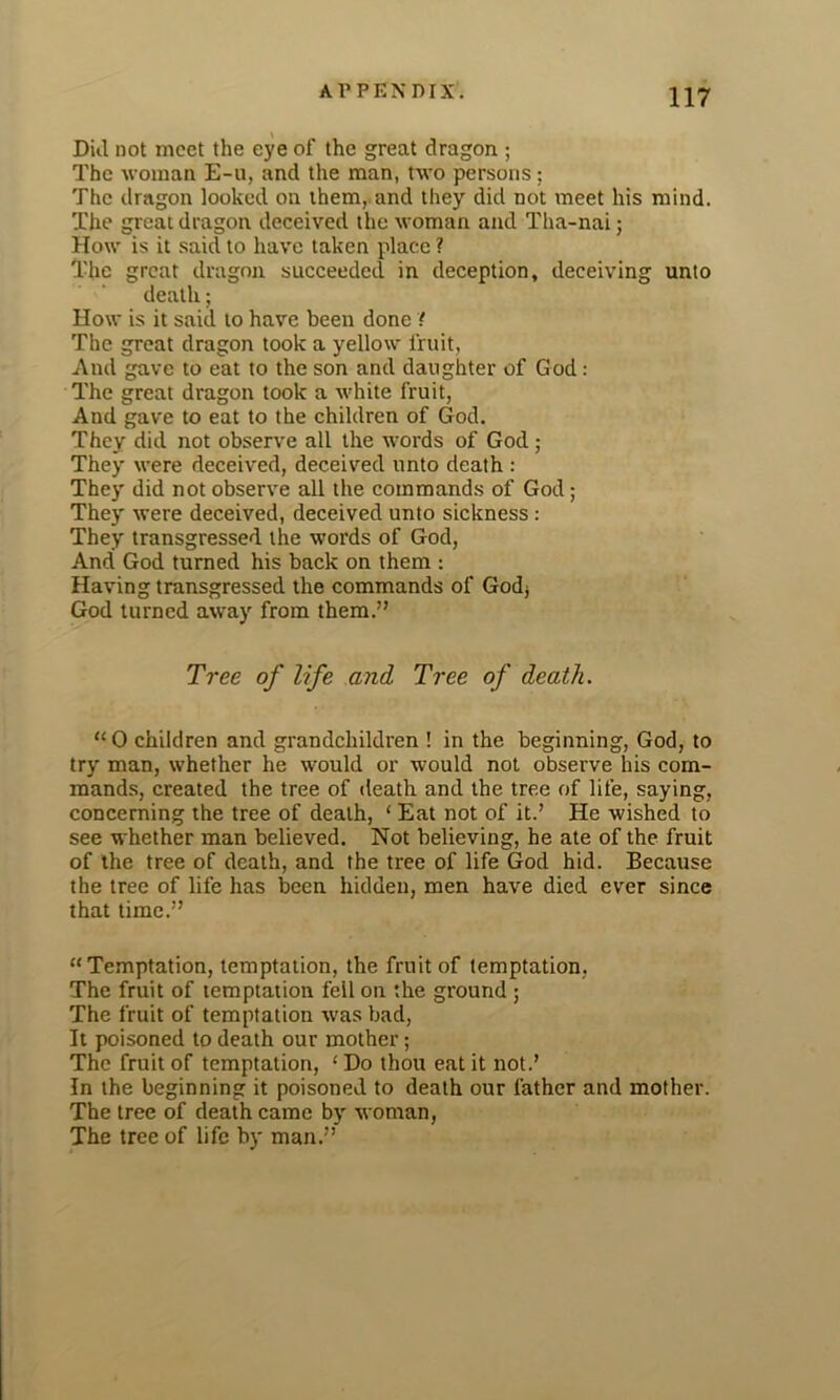 Dill not meet the eye of the great dragon ; The woman E-u, and the man, two persons; The dragon looked on them, and they did not meet his mind. The great dragon deceived the woman and Tha-nai; How is it said to have taken place ? The great dragon succeeded in deception, deceiving unto death; How is it said to have been done ( The great dragon took a yellow fruit, And gave to eat to the son and daughter of God: The great dragon took a white fruit, And gave to eat to the children of God. They did not observe all the words of God ; They were deceived, deceived unto death : They did not observe all the commands of God; They were deceived, deceived unto sickness : They transgressed the words of God, And God turned his back on them : Having transgressed the commands of Godj God turned away from them.” Tree of life and Tree of death. “0 children and grandchildren ! in the beginning, God, to try man, whether he would or would not observe his com- mands, created the tree of death and the tree of life, saying, concerning the tree of death, ‘ Eat not of it.’ He wished to see whether man believed. Not believing, he ate of the fruit of the tree of death, and the tree of life God hid. Because the tree of life has been hidden, men have died ever since that time.” “Temptation, temptation, the fruit of temptation, The fruit of temptation fell on the ground ; The fruit of temptation was bad, It poisoned to death our mother; The fruit of temptation, ‘ Do thou eat it not.’ In the beginning it poisoned to death our father and mother. The tree of death came by woman, The tree of life by man.”