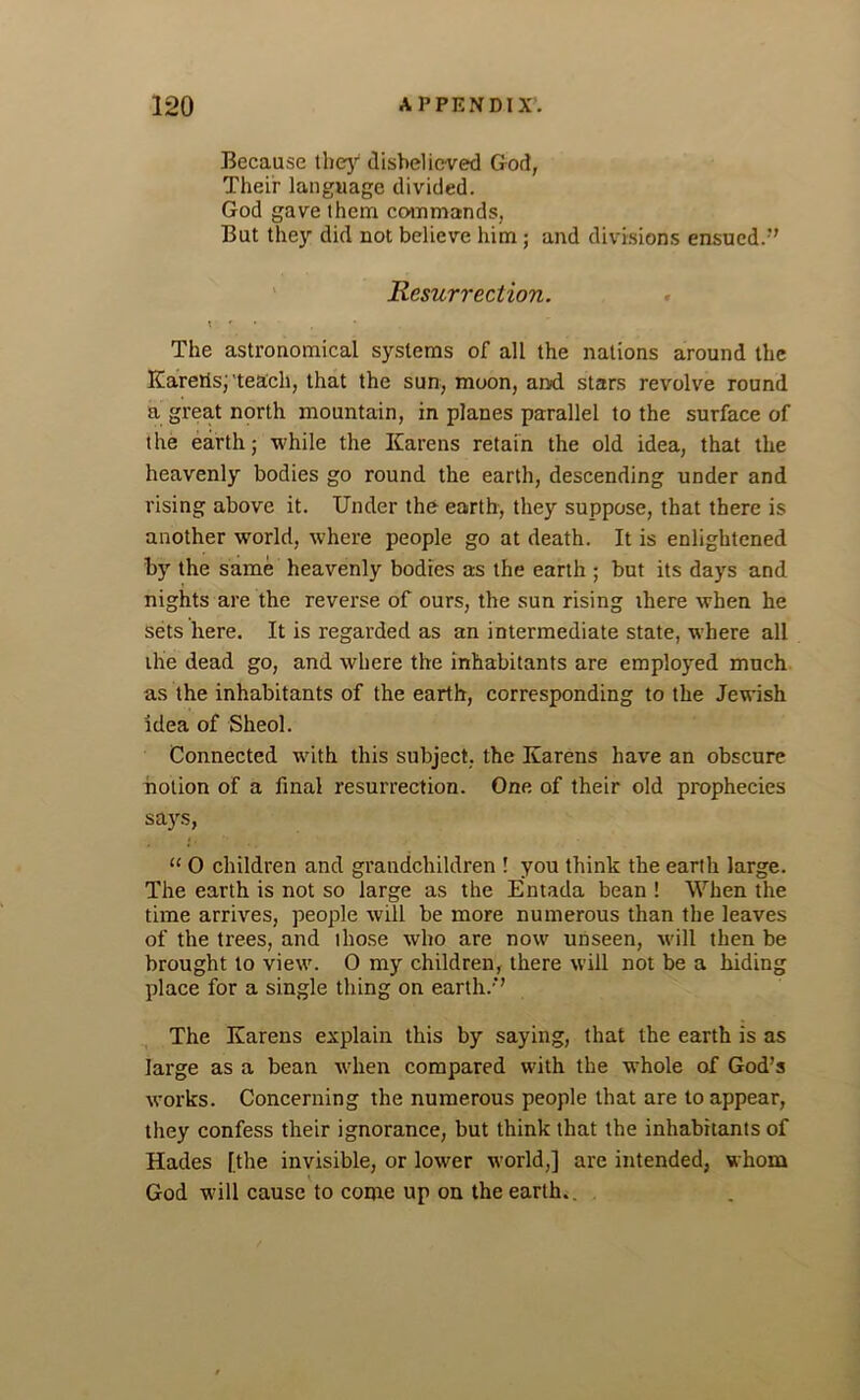 Because they disbelieved God, Their language divided. God gave them commands, But they did not believe him; and divisions ensued/' Resurrection. \ r The astronomical systems of all the nations around the Karetis;'teach, that the sun, moon, and stars revolve round a great north mountain, in planes parallel to the surface of the earth; while the Karens retain the old idea, that tlie heavenly bodies go round the earth, descending under and rising above it. Under the earth, they suppose, that there is another world, where people go at death. It is enlightened by the same heavenly bodies as the earth ; but its days and nights are the reverse of ours, the sun rising there when he sets here. It is regarded as an intermediate state, where all the dead go, and where the inhabitants are employed much as the inhabitants of the earth, corresponding to the Jewish idea of Sheol. Connected with this subject, the Karens have an obscure notion of a final resurrection. One of their old prophecies says, “ 0 children and grandchildren ! you think the earth large. The earth is not so large as the Entada bean ! When the time arrives, people will be more numerous than the leaves of the trees, and those who are now unseen, will then be brought to view. 0 my children, there will not be a hiding place for a single thing on earth.’ The Karens explain this by saying, that the earth is as large as a bean when compared with the whole of God’s works. Concerning the numerous people that are to appear, they confess their ignorance, but think that the inhabitants of Hades [the invisible, or lower world,] are intended, whom God will cause to come up on the earth..