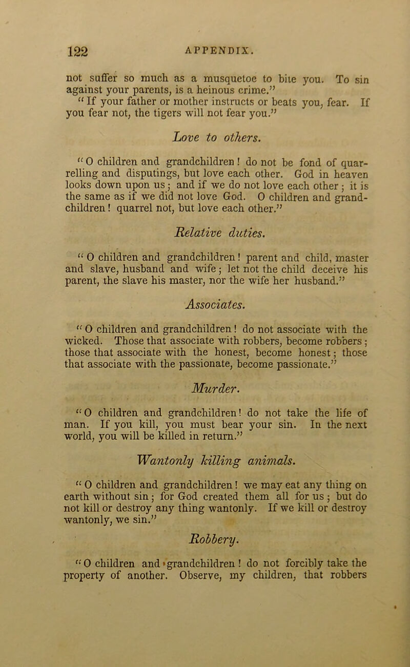 not suffer so much as a musquetoe to bite you. To sin against your parents, is a heinous crime.” “ If your father or mother instructs or beats you, fear. If you fear not, the tigers will not fear you.” Love to others. “ 0 children and grandchildren ! do not be fond of quar- relling and disputings, but love each other. God in heaven looks down upon us; and if we do not love each other ; it is the same as if we did not love God. 0 children and grand- children ! quarrel not, but love each other.” Relative duties. “ 0 children and grandchildren! parent and child, master and slave, husband and wife; let not the child deceive his parent, the slave his master, nor the wife her husband.” Associates. “ 0 children and grandchildren! do not associate with the wicked. Those that associate with robbers, become robbers ; those that associate with the honest, become honest; those that associate with the passionate, become passionate.” Murder. “ 0 children and grandchildren! do not take the life of man. If you kill, you must bear your sin. In the next world, you will be killed in return.” Wantonly hilling animals. “ 0 children and grandchildren! we may eat any thing on earth without sin ; for God created them all for us ; but do not kill or destroy any thing wantonly. If we kill or destroy wantonly, we sin.” Robbery. '•'O children and • grandchildren ! do not forcibly take the property of another. Observe, my children, that robbers
