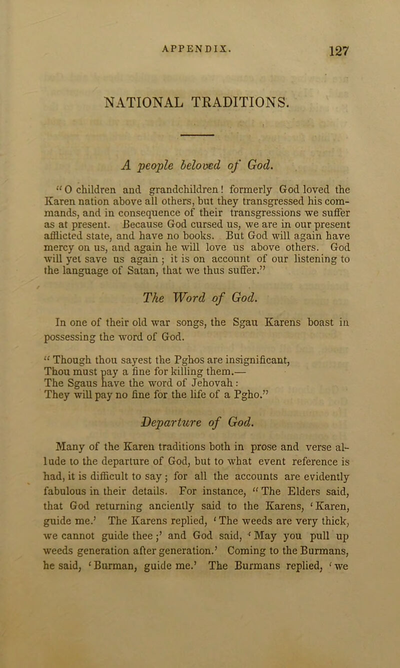 NATIONAL TRADITIONS. A people beloved, of God. “ 0 children and grandchildren! formerly God loved the Karen nation above all others, but they transgressed his com- mands, and in consequence of their transgressions we suffer as at present. Because God cursed us, we are in our present afflicted state, and have no books. But God will again have mercy on us, and again he will love us above others. God will yet save us again ; it is on account of our listening to the language of Satan, that we thus suffer.” The Word of God. In one of their old war songs, the Sgau Karens boast in possessing the word of God. “ Though thou sayest the Pghos are insignificant, Thou must pay a fine for killing them.— The Sgaus have the word of Jehovah: They will pay no fine for the life of a Pgho.” Departure of God. Many of the Karen traditions both in prose and verse al- lude to the departure of God, but to what event reference is had, it is difficult to say; for all the accounts are evidently fabulous in their details. For instance, “ The Elders said, that God returning anciently said to the Karens, ‘Karen, guide me.’ The Karens replied, 1 The weeds are very thick, we cannot guide thee j’ and God said, ‘ May you pull up weeds generation after generation.’ Coming to the Burmans, he said, ‘ Burman, guide me.’ The Burmans replied, ‘ we