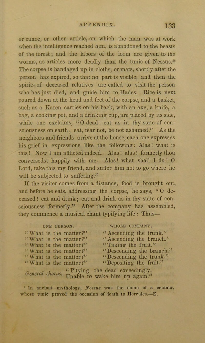 or canoe, or other article, on which the man was at work when the intelligence reached him, is abandoned to the beasts of the forest; and the labors of the loom are given to the worms, as articles more deadly than the tunic of Nessus.* The corpse is bandaged up in cloths, or mats, shortly after the person has expired, so that no part is visible, and then the spirits of deceased relatives are called to visit the person who has just died, and guide him to Hades. Rice is next poured down at the head and feet of the corpse, and a basket, such as a Karen carries on his back, with an axe, a knife, a bag, a cooking pot, and a drinking cup, are placed by its side, while one exclaims, “ 0 dead! eat as in thy state of con- sciousness on earth; eat, fear not, be not ashamed.” As the neighbors and friends arrive at the house, each one expresses his grief in expressions like the following: Alas! what is this! Now I am afflicted indeed. Alas! alas! formerly thou conversedst happily with me. Alas! what shall I do ! 0 Lord, take this my friend, and suffer him not to go where he will be subjected to suffering.” If the visiter comes from a distance, food is brought out, and before he eats, addressing the corpse, he says, “ 0 de- ceased ! eat and drink; eat and drink as in thy state of con- sciousness formerly.” After the company has assembled, they commence a musical chant typifying life : Thus— ONE PERSON. “What is the matter?” “'What is the matter?” “'What is the matter?” “What is the matter?” “What is the matter?” ‘•'What is the matter?” General chorus. WHOLE COMPANY. “Ascending the trunk.” “Ascending the branch.” “Taking the fruit.” “Descending the branch.” “Descending the trunk.” “Depositing the fruit.” “ Pitying the dead exceedingly, Unable to wake him up again.” * In ancient mythology, Nessus was the name of a centaur, whose tunic proved the occasion of death to Hercules.—E.