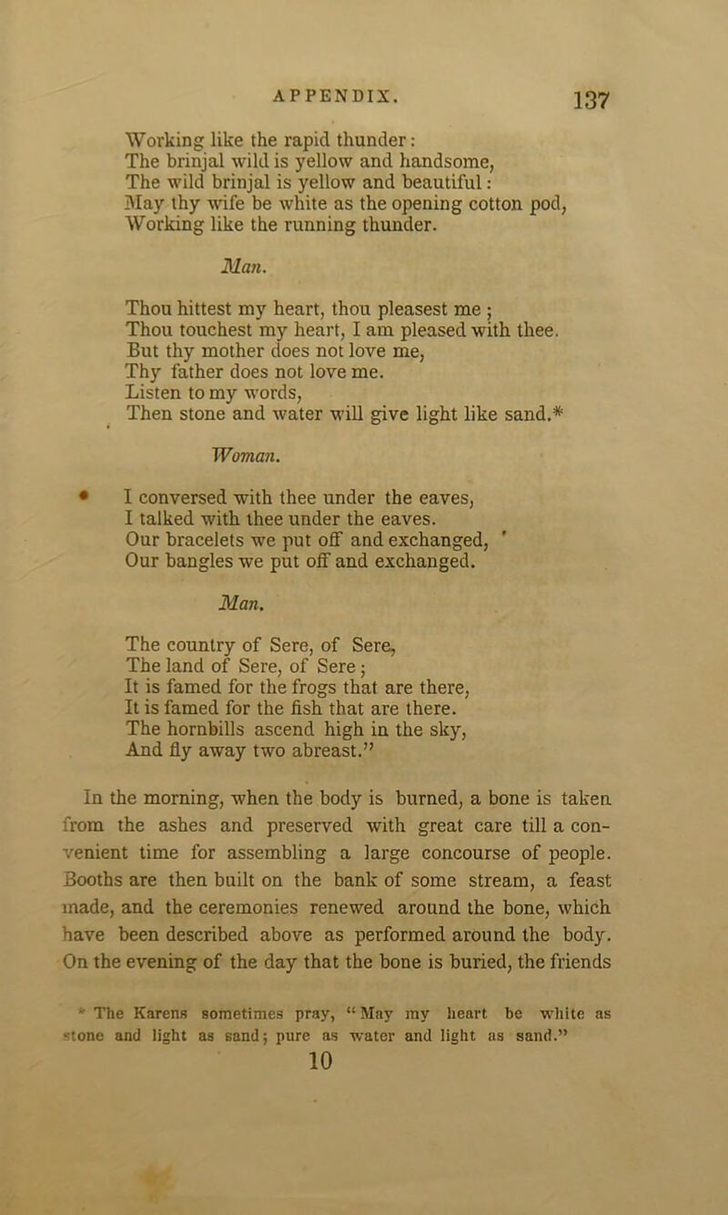 Working like the rapid thunder: The brinjal wild is yellow and handsome, The wild brinjal is yellow and beautiful: May thy wife be white as the opening cotton pod, Working like the running thunder. Alan. Thou hittest my heart, thou pleasest me ; Thou touchest my heart, I am pleased with thee. But thy mother does not love me, Thy father does not love me. Listen to my words, Then stone and water will give light like sand.* Woman. • I conversed with thee under the eaves, I talked with thee under the eaves. Our bracelets we put off and exchanged, Our bangles we put off and exchanged. Alan. The country of Sere, of Sere, The land of Sere, of Sere; It is famed for the frogs that are there, It is famed for the fish that are there. The hornbills ascend high in the sky, And fly away two abreast.” In the morning, when the body is burned, a bone is taken from the ashes and preserved with great care till a con- venient time for assembling a large concourse of people. Booths are then built on the bank of some stream, a feast made, and the ceremonies renewed around the bone, which have been described above as performed around the body. On the evening of the day that the bone is buried, the friends ' The Karens sometimes pray, “ May my heart be white as -tone and light as sand; pure as water and light as sand.” 10