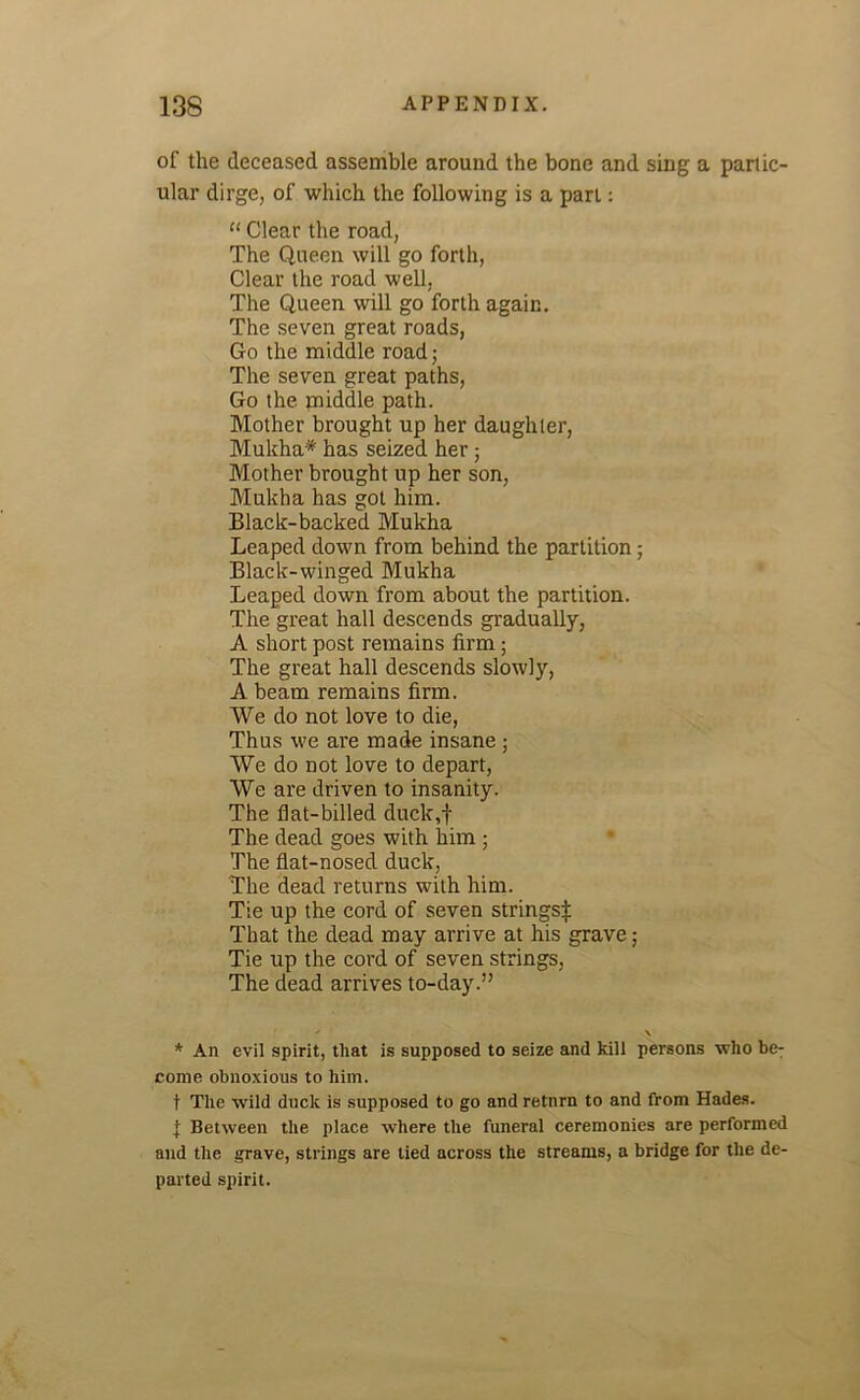 of the deceased assemble around the bone and sing a partic- ular dirge, of which the following is a part: “ Clear the road, The Queen will go forth, Clear the road well, The Queen will go forth again. The seven great roads, Go the middle road; The seven great paths, Go the middle path. Mother brought up her daughter, Mukha* has seized her ; Mother brought up her son, Mukba has got him. Black-backed Mukha Leaped down from behind the partition; Black-winged Mukha Leaped down from about the partition. The great hall descends gradually, A short post remains firm; The great hall descends slowly, A beam remains firm. We do not love to die, Thus we are made insane ; We do not love to depart, We are driven to insanity. The flat-billed duck,f The dead goes with him ; The flat-nosed duck, The dead returns with him. Tie up the cord of seven strings:): That the dead may arrive at his grave; Tie up the cord of seven strings, The dead arrives to-day.”  \ * An evil spirit, that is supposed to seize and kill persons who be^ come obnoxious to him. t The wild duck is supposed to go and retnrn to and from Hades, f Between the place where the funeral ceremonies are performed and the grave, strings are tied across the streams, a bridge for the de- parted spirit.