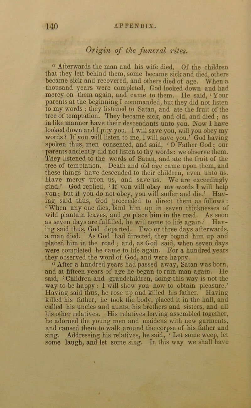 Origin of the funeral rites. “ Afterwards the man and his wife died. Of the children that they left behind them, some became sick and died, others became sick and recovered, and others died of age. When a thousand years were completed, God looked down and had mercy on them again, and came to them. He said, ‘Your parents at the beginning I commanded, but they did not listen to my words : they listened to Satan, and ate the fruit of the tree of temptation. They became sick, and old, and died ; as in like manner have their descendants unto you. Now I have looked down and I pity you. I will save you, will you obey my words? If you will listen to me, I will save you.’ God having spoken thus, men consented, and said, ‘ 0 Father God; our parents anciently did not listen to thy words: we observe them. They listened to the words of Satan, and ate the fruit of the tree of temptation. Death and old age came upon them, and these things have descended to their children, even unto us. Have mercy upon us, and save us. We are exceedingly glad.’ God replied, ‘ If you will obey my words I will help you ; but if you do not obey, you will suffer and die.’ Hav- ing said thus, God proceeded to direct them as follows : ‘ When any one dies, bind him up in seven thicknesses of wild plantain leaves, and go place him in the road. As soon as seven days are fulfilled, he will come to life again.’ Hav- ing said thus, God departed. Two or three days afterwards, a man died. As God had directed, they bopnd him up and placed him in the road ; and, as God said, when seven days were completed he came to life again. For a hundred years they observed the word of God, and were happy. “ After a hundred years had passed away, Satan was born, and at fifteen years of age he began to ruin man again. He said, ‘ Children and grandchildren, doing this way is not the way to be happy : I will show you how to obtain pleasure.’ Having said thus, he rose up and killed his father. Having killed his father, he took the body, placed it in the hall, and called his uncles and aunts, his brothers and sisters, and ali- bis other relatives. His relatives having assembled together, he adorned the young men and maidens with new garments, and caused them to walk around the corpse of his father and sing. Addressing his relatives, he said, ‘ Let some weep, let some laugh, and let some sing. In this way we shall have