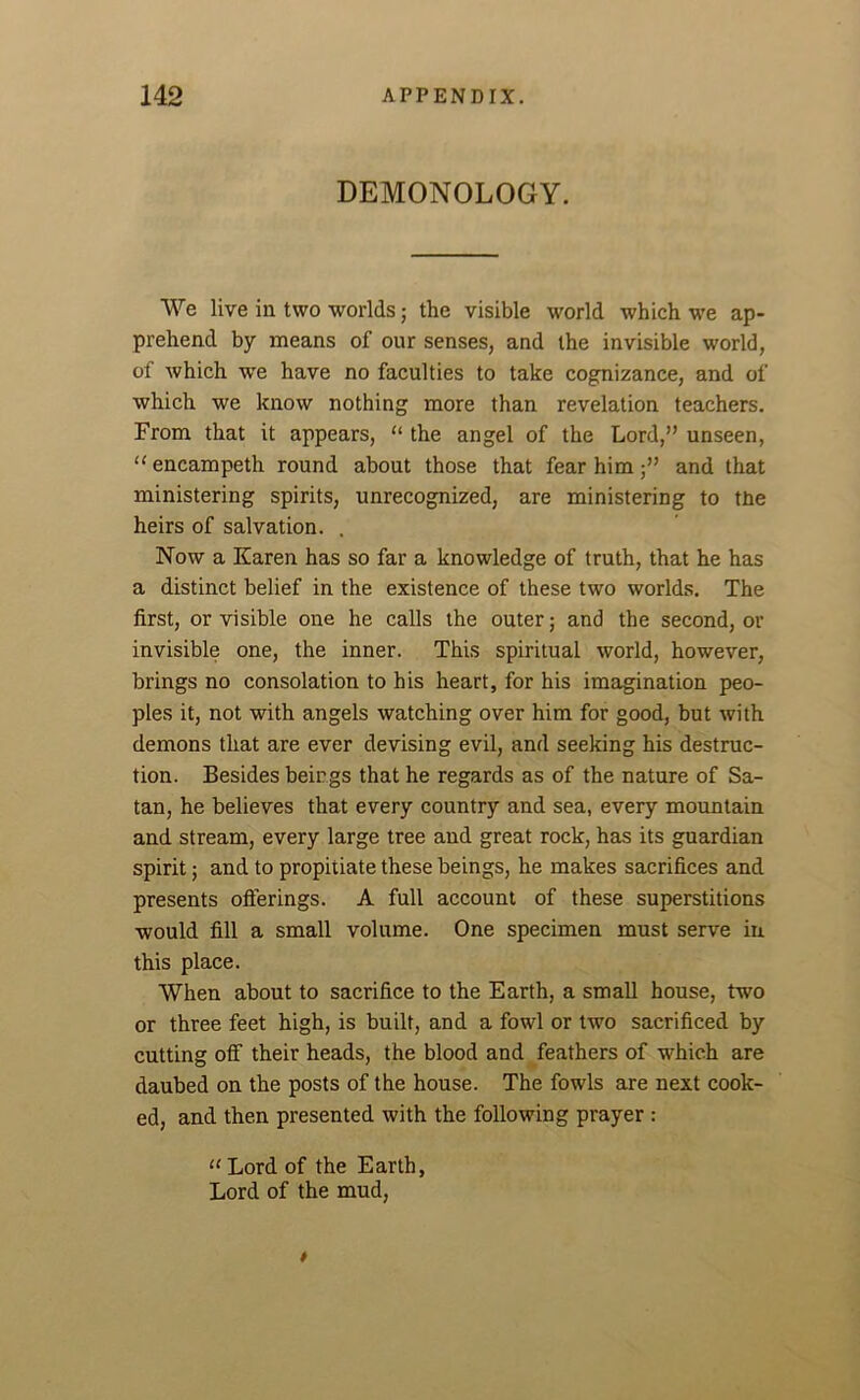 DEMONOLOGY. We live in two worlds • the visible world which we ap- prehend by means of our senses, and the invisible world, of which we have no faculties to take cognizance, and of which we know nothing more than revelation teachers. From that it appears, “ the angel of the Lord,” unseen, “ encampeth round about those that fear himand that ministering spirits, unrecognized, are ministering to the heirs of salvation. . Now a Karen has so far a knowledge of truth, that he has a distinct belief in the existence of these two worlds. The first, or visible one he calls the outer; and the second, or invisible one, the inner. This spiritual world, however, brings no consolation to his heart, for his imagination peo- ples it, not with angels watching over him for good, but with demons that are ever devising evil, and seeking his destruc- tion. Besides beings that he regards as of the nature of Sa- tan, he believes that every country and sea, every mountain and stream, every large tree and great rock, has its guardian spirit; and to propitiate these beings, he makes sacrifices and presents offerings. A full account of these superstitions would fill a small volume. One specimen must serve in this place. When about to sacrifice to the Earth, a small house, two or three feet high, is built, and a fowl or two sacrificed by cutting off their heads, the blood and feathers of which are daubed on the posts of the house. The fowls are next cook- ed, and then presented with the following prayer : “ Lord of the Earth, Lord of the mud,