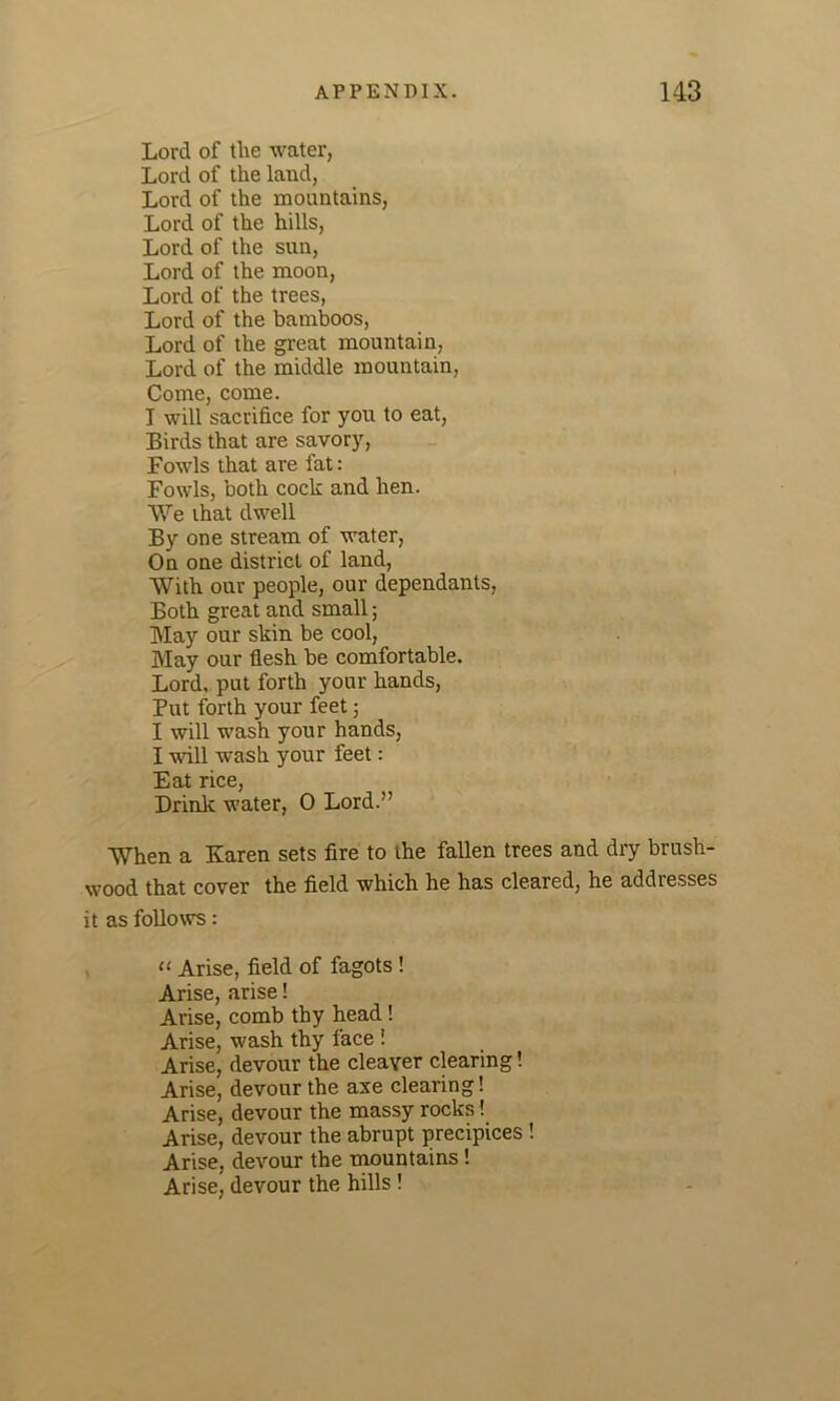 Lord of the water, Lord of the land, Lord of the mountains, Lord of the hills, Lord of the sun, Lord of the moon, Lord of the trees, Lord of the bamboos, Lord of the great mountain, Lord of the middle mountain, Come, come. I will sacrifice for you to eat, Birds that are savory, Fowls that are fat : Fowls, both cock and hen. We that dwell By one stream of water, On one district of land, With our people, our dependants, Both great and small; May our skin be cool, May our flesh be comfortable. Lord, put forth your hands, Put forth your feet; I will wash your hands, I will wash your feet: Eat rice, Drink water, 0 Lord.” When a Karen sets fire to the fallen trees and dry brush- wood that cover the field which he has cleared, he addresses it as follows: “ Arise, field of fagots ! Arise, arise! Arise, comb thy head ! Arise, wash thy face ! Arise, devour the cleaver clearing! Arise, devour the axe clearing! Arise, devour the massy rocks! Arise, devour the abrupt precipices ! Arise, devour the mountains ! Arise, devour the hills !