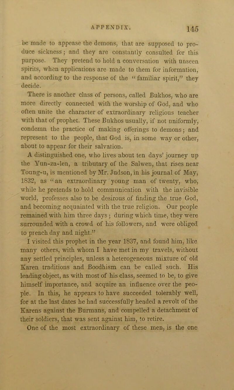 be made to appease the demons, that are supposed to pro- duce sickness; and they are constantly consulted for this purpose. They pretend to hold a conversation with unseen spirits, when applications are made to them for information, and according to the response of the “ familiar spirit,” they decide. There is another class of persons, called Bukhos, who are more directly connected with the worship of God, and who often unite the character of extraordinary religious teacher with that of prophet. These Bukhos usually, if not uniformly, condemn the practice of making offerings to demons; and represent to the people, that God is, in some way or other, about to appear for their salvation. A distinguished one, who lives about ten days’ journey up the Yun-za-len, a tributary of the Sal wen, that rises near Toung-u, is mentioned by Mr. Judson, in his journal of May, 1832, as “an extraordinary young man of twenty, who, while he pretends to hold communication with the invisible world, professes also to be desirous of finding the true God, and becoming acquainted with the true religion. Our people remained with him three days; during which time, they were surrounded with a crowd of his followers, and were obliged to preach day and night.” I visited this prophet in the year 1837, and found him, like many others, with wThom I have met in my travels, without any settled principles, unless a heterogeneous mixture of old Karen traditions and Boodhism can be called such. His leading object, as with most of his class, seemed to be, to give himself importance, and acquire an influence over the peo- ple. In this, he appears to have succeeded tolerably well, for at the last dates he had successfully headed a revolt of the Karens against the Burmans, and compelled a detachment of their soldiers, that was sent against him, to retire. One of the most extraordinary of these men, is the one