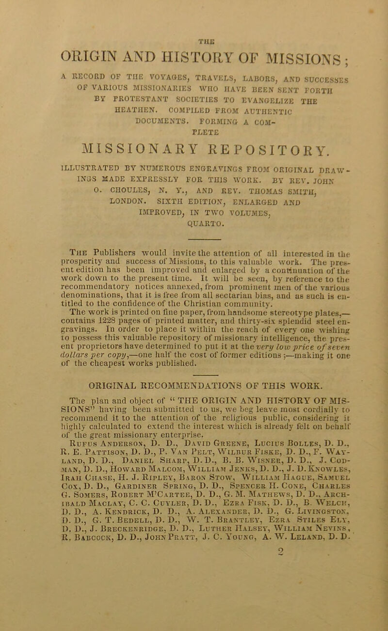 TUB ORIGIN AND HISTORY OF MISSIONS ; A RECORD OF THE VOYAGES, TRAVELS, LABORS, AND SUCCESSES OF VARIOUS MISSIONARIES WHO HAVE BEEN SENT FORTH BY TROTESTANT SOCIETIES TO EVANGELIZE THE HEATHEN. COMPILED FROM AUTHENTIC DOCUMENTS. FORMING A COM- PLETE MISSIONARY REPOSITORY. ILLUSTRATED BY NUMEROUS ENGRAVINGS FROM ORIGINAL DRAW- INGS MADE EXPRESSLY FOR THIS WORK. BY REV. JOHN 0. CnOULES, N. V., AND REV. THOMAS SMITH, LONDON. SIXTH EDITION, ENLARGED AND IMPROVED, IN TWO VOLUMES, QUARTO. The Publishers would invite the attention of all interested in the prosperity and success of Missions, to this valuable work. The pres- ent edition has been improved and enlarged by a continuation of the work down to the present time. It will be seen, by reference to the recommendatory notices annexed, from prominent men of the various denominations, that it is free from all sectarian bias, and as such is en- titled to the confidence of the Christian community. The work is printed on fine paper, from handsome' stereotype plates.— contains 122S pages of printed matter, and thirty-six splendid steel en- gravings. In order to place it within the reach of every one wishing to possess this valuable repository of missionary intelligence, the pres- ent proprietors have determined to put it at the very low price of seven dollars per copy,—one half the cost of former editions ;—making it one of the cheapest works published. ORIGINAL RECOMMENDATIONS OF THIS WORK. The plan and object of “ THE ORIGIN AND HISTORY OF MIS- SIONS” having been submitted to us, we beg leave most cordially to recommend it to the attention of the religious public, considering it highly calculated to extend the interest which is already felt on behalf of the great missionary enterprise. Rufus Anderson, D. D., David Greene, Lucius Bolles, D. D., R. E. Pattison, D. D., P. Van Pelt, Wilbur Fiske, D. D., F. Way- land, D. D., Daniel Sharp, D.D., B. B. Wisner, D. D., .1. Cod- man, D. D., Howard Malcom, William Jenics, D. D., J. D. Knowles, Irah Chase, H. J. Ripley, Baron Stow, William Hague, Samuel Cox, D. D., Gardiner Spring, D. D., Spencer H. Cone, Charles G. Somers, Robert M’Cartee, D. D., G. M. Mathews, D. D.. Arch- ibald Maclay, C. C. Cuyler, D. D., Ezra Fisk, D. D., B. Welch, I). D., A. Kendrick, D. D., A. Alexander, D. D., G. Livingston. i). D., G. T. Bedell, D. D., W. T. Brantley, Ezra Stiles Ely, D. D., J. Breckenridge, D. D., Luther Halsey, William Nevins, R. Babcock, D. D., John Pratt, J. C. Young, A. W. Leland, D. D. o