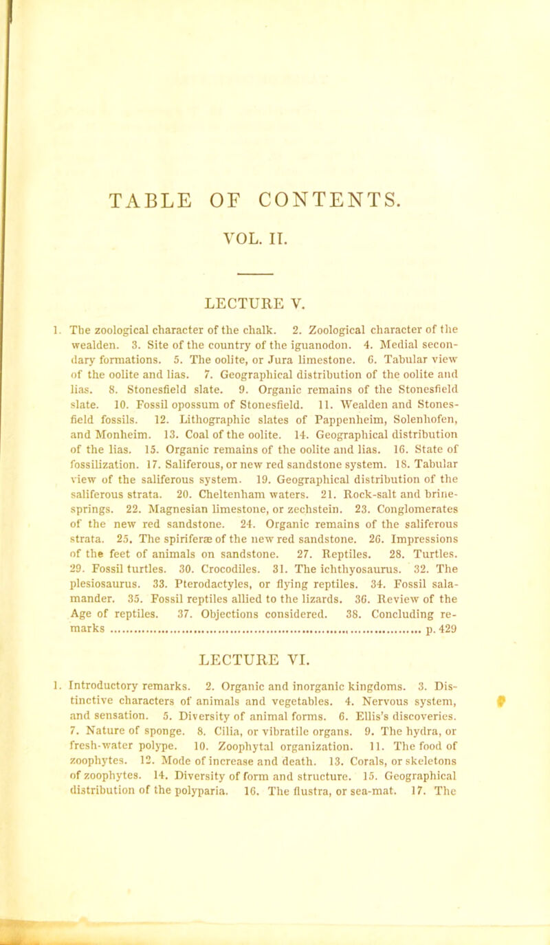 TABLE OF CONTENTS VOL. II. LECTURE V. 1. The zoological character of the chalk. 2. Zoological character of the wealden. 3. Site of the country of the iguanodon. 4. Medial secon- dary formations. 5. The oolite, or Jura limestone. C. Tabular view of the oolite and lias. 7. Geographical distribution of the oolite and lias. 8. Stonesfield slate. 9. Organic remains of the Stonesfield slate. 10. Fossil opossum of Stonesfield. 11. Wealden and Stones- field fossils. 12. Lithographic slates of Pappenheim, Solenhofen, and Monheim. 13. Coal of the oolite. 14. Geographical distribution of the lias. 15. Organic remains of the oolite and lias. 16. State of fossilization. 17. Saliferous, or new red sandstone system. IS. Tabular view of the saliferous system. 19. Geographical distribution of the saliferous strata. 20. Cheltenham waters. 21. Rock-salt and brine- springs. 22. Magnesian limestone, or zechstein. 23. Conglomerates of the new red sandstone. 24. Organic remains of the saliferous strata. 25. The spiriferae of the new red sandstone. 26. Impressions of the feet of animals on sandstone. 27. Reptiles. 28. Turtles. 29. Fossil turtles. 30. Crocodiles. 31. The ichthyosaurus. 32. The plesiosaurus. 33. Pterodactyles, or flying reptiles. 34. Fossil sala- mander. 35. Fossil reptiles allied to the lizards. 36. Review of the Age of reptiles. 37. Objections considered. 38. Concluding re- marks p. 429 LECTURE VI. 1. Introductory remarks. 2. Organic and inorganic kingdoms. 3. Dis- tinctive characters of animals and vegetables. 4. Nervous system, and sensation. 5. Diversity of animal forms. 6. Ellis’s discoveries. 7. Nature of sponge. 8. Cilia, or vibratile organs. 9. The hydra, or fresh-water polype. 10. Zoophytal organization. 11. The food of zoophytes. 12. Mode of increase and death. 13. Corals, or skeletons of zoophytes. 14. Diversity of form and structure. 15. Geographical distribution of the polyparia. 16. The flustra, or sea-mat. 17. The