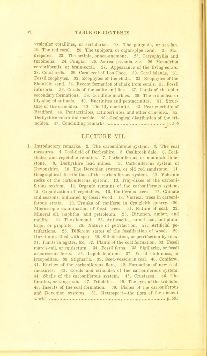 vesicular corallines, or sertulari®. 18. The gorgonia, or sea-fan. 19. The red coral. 20. The tuhipora, or organ-pipe coral. 21. Ma- drepores. 22. The actinia, or sea-anemone. 23. Caryophyllia and turbinolia. 24. Fungia. 25. Astrea, pavonia, &c. 26. Meandrina cerebriformis, or brain-coral. 27. Appearance of the living corals. 28. Coral reefs. 29. Coral reef of Loo Choo. 30. Coral islands. 31. Fossil zoophytes. 32. Zoophytes of the chalk. 33. Zoophytes of the Shanklin sand. 34. Recent formation of chalk from corals. 35. Fossil infusoria. 36. Corals of the oolite and lias. 37. Corals of the older secondary formations. 38. Coralline marbles. 39. The crinoidea, or lily-sliaped animals. 40. Encrinites and pentacrinites. 41. Struc- ture of the crinoidea. 42. The lily encrinite. 43. Pear encrinite of Bradford. 44. Pentacrinites, actinocrinites, and other crinoidea. 45. Derbyshire encrinital marble. 46. Geological distribution of the cri- noidea. 47. Concluding remarks p. 505 LECTURE VII. 1. Introductory remarks. 2. The carboniferous system. 3. The coal measures. 4. Coal-field of Derbyshire. 5. Coalbrook dale. 6. Coal- shales, and vegetable remains. 7. Carboniferous, or mountain lime- stone. 8. Derbyshire lead mines. 9. Carboniferous system of Devonshire. 10. The Devonian system, or old red sandstone. 11. Geographical distribution of the carboniferous system. 12. Volcanic rocks of the carboniferous system. 13. Trap-dikes of the carboni- ferous system. 14. Organic remains of the carboniferous system. 15. Organization of vegetables. 16. Coniferous trees. 17. Climate and seasons, indicated by fossil wood. 18. Vertical trees in carboni- ferous strata. 19. Trunks of conifer® in Craigleitli quarry. 20. Microscopic examination of fossil trees. 21. Nature of coal. 22. Mineral oil, naphtha, and petroleum. 23. Bitumen, amber, and inellite. 24. The diamond. 25. Anthracite, cannel coal, and plum- bago, or graphite. 26. Nature of petrifaction. 27. Artificial pe- trifactions. 28. Different states of the fossilization of wood. 29. Hazel-nuts filled with spar. 30. Silicification, or petrifaction by silex. 31. Plants in agates, &c. 32. Plants of the coal formation. 33. Fossil mare’s-tail, or equisetum. 34 Fossil ferns. 35. Sigillarise, or fossil arborescent ferns. 36. Lepidodendron. 37. Fossil club-moss, or lycopodites. 38. Stigmaria. 39. Seed-vessels in coal. 40. Conifer®. 41. Review of the carboniferous flora. 42. Formation of new coal- measures. 43. Corals and crinoidea of the carboniferous system. 44. Shells of the carboniferous system. 45. Crustacea. 46. The limulus, or king-crab. 47. Trilobites. 48. The eyes of the trilobite. 49. Insects of the coal formation. 50. Fishes of the carboniferous and Devonian systems. 51. Retrospect—the flora of the ancient world p. 595