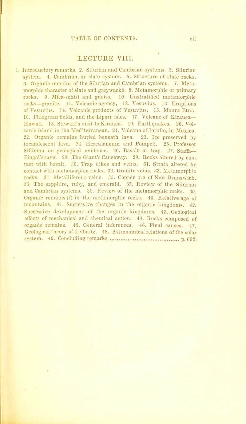 LECTURE VIII. Introductory remarks. 2. Silurian and Cambrian systems. 3. Silurian system. 4. Cambrian, or slate system. 5. Structure of slate rocks. G. Organic remains of the Silurian and Cambrian systems. 7. Meta- morpbic character of slate and greywacke. 8. Metamorphic or primary rocks. 9. Mica-schist and gneiss. 10. Unstratified metamorphic rocks—granite. 11. Volcanic agency, 12. Vesuvius. 13. Eruptions of Vesuvius. 14. Volcanic products of Vesuvius. 15. Mount Etna. 10. Phlegrean fields, and the Lipari isles. 17. Volcano of Kirauea— Hawaii. 18. Stewart’s visit to Kirauea. 19. Earthquakes. 20. Vol- canic island in the Mediterranean. 21. Volcano of Jorullo, in Mexico. 22. Organic remains buried beneath lava. 23. Ice preserved by incandescent lava. 24. Herculaneum and Pompeii. 25. Professor Silliman on geological evidence. 26. Basalt or trap. 27. Staffa— Fingal’scave. 28. The Giant’s Causeway. 29. Rocks altered by con- tact with basalt. 30. Trap dikes and veins. 31. Strata altered by contact with metamorphic rocks. 32. Granite veins. 33. Metamorphic rocks. 34. Metalliferous veins. 35. Copper ore of New Brunswick. 36. The sapphire, ruby, and emerald. 37. Review of the Silurian and Cambrian systems. 38. Review of the metamorphic rocks. 39. Organic remains (?) in the metamorphic rocks. 40. Relative age of mountains. 41. Successive changes in the organic kingdoms. 42. Successive development of the organic kingdoms. 43. Geological effects of mechanical and chemical action. 44. Rocks composed of organic remains. 45. General inferences. 4G. Final causes. 47. Geological theory of Leibnitz. 48. Astronomical relations of the solar system. 49. Concluding remarks p. 692.