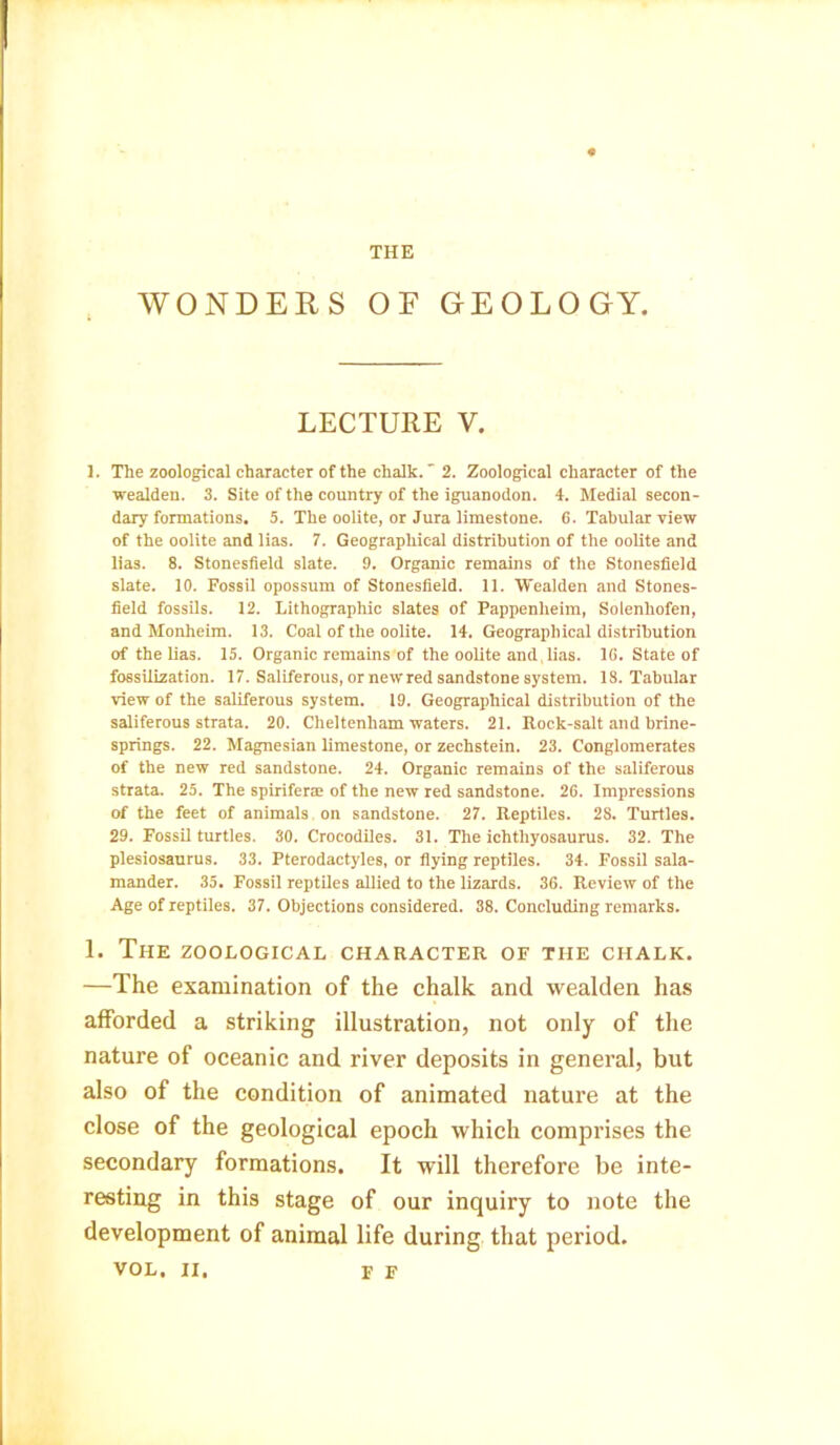 THE WONDERS OF GEOLOGY. LECTURE V. 1. The zoological character of the chalk. 2. Zoological character of the wealden. 3. Site of the country of the iguanodon. 4. Medial secon- dary formations. 5. The oolite, or Jura limestone. 6. Tabular view of the oolite and lias. 7. Geographical distribution of tbe oolite and lias. 8. Stonesfield slate. 9. Organic remains of the Stonesfield slate. 10. Fossil opossum of Stonesfield. 11. Wealden and Stones- field fossils. 12. Lithographic slates of Pappenheim, Solenhofen, and Monheim. 13. Coal of the oolite. 14. Geographical distribution of the lias. 15. Organic remains of the oolite and .lias. 16. State of fossilization. 17. Saliferous, or new red sandstone system. 18. Tabular view of the saliferous system. 19. Geographical distribution of the saliferous strata. 20. Cheltenham waters. 21. Rock-salt and brine- springs. 22. Magnesian limestone, or zechstein. 23. Conglomerates of the new red sandstone. 24. Organic remains of the saliferous strata. 25. The spirifene of the new red sandstone. 26. Impressions of the feet of animals on sandstone. 27. Reptiles. 28. Turtles. 29. Fossil turtles. 30. Crocodiles. 31. The ichthyosaurus. 32. The plesiosaurus. 33. Pterodactyles, or flying reptiles. 34. Fossil sala- mander. 35. Fossil reptiles allied to the lizards. 36. Review of the Age of reptiles. 37. Objections considered. 38. Concluding remarks. 1. The zoological character of the chalk. —The examination of the chalk and wealden has afforded a striking illustration, not only of the nature of oceanic and river deposits in general, but also of the condition of animated nature at the close of the geological epoch which comprises the secondary formations. It will therefore be inte- resting in this stage of our inquiry to note the development of animal life during that period. VOL. II, F F