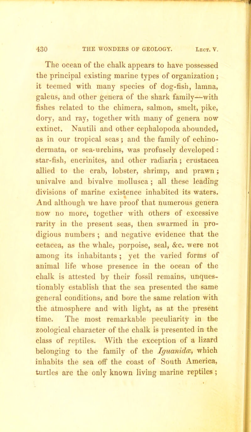 The ocean of the chalk appears to have possessed the principal existing marine types of organization ; it teemed with many species of dog-fish, lamna, galeus, and other genera of the shark family—with fishes related to the chimera, salmon, smelt, pike, dory, and ray, together with many of genera now extinct. Nautili and other cephalopoda abounded, as in our tropical seas; and the family of echino- dermata, or sea-urchins, was profusely developed : star-fish, encrinites, and other radiaria; Crustacea allied to the crab, lobster, shrimp, and prawn; univalve and bivalve mollusca ; all these leading divisions of marine existence inhabited its waters. And although we have proof that numerous genera now no more, together with others of excessive rarity in the present seas, then swarmed in pro- digious numbers ; and negative evidence that the cetacea, as the whale, porpoise, seal, &c. were not among its inhabitants ; yet the varied forms of animal life whose presence in the ocean of the chalk is attested by their fossil remains, unques- tionably establish that the sea presented the same general conditions, and bore the same relation with the atmosphere and with light, as at the present time. The most remarkable peculiarity in the zoological character of the chalk is presented in the class of reptiles. With the exception of a lizard belonging to the family of the Iguanidce, which inhabits the sea off the coast of South America, turtles are the only known living marine reptiles;