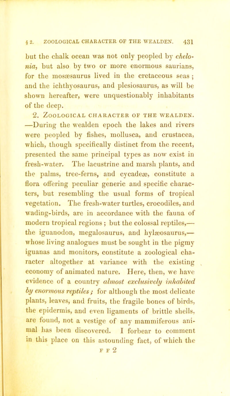 but the chalk ocean was not only peopled by chelo- nia, but also by two or more enormous saurians, for the mosassaurus lived in the cretaceous seas ; and the ichthyosaurus, and plesiosaurus, as will be shown hereafter, were unquestionably inhabitants of the deep. 2. Zoological character of the wealdek. —During the wealden epoch the lakes and rivers were peopled by fishes, mollusca, and Crustacea, which, though specifically distinct from the recent, presented the same principal types as now exist in fresh-water. The lacustrine and marsh plants, and the palms, tree-ferns, and cycadeae, constitute a flora offering peculiar generic and specific charac- ters, but resembling the usual forms of tropical vegetation. The fresh-water turtles, crocodiles, and wading-birds, are in accordance with the fauna of modern tropical regions ; but the colossal reptiles,— the iguanodon, megalosaurus, and hylmosaurus,— whose living analogues must be sought in the pigmy iguanas and monitors, constitute a zoological cha- racter altogether at variance with the existing economy of animated nature. Here, then, we have evidence of a country almost exclusively inhabited by enormous reptiles ; for although the most delicate plants, leaves, and fruits, the fragile bones of birds, the epidermis, and even ligaments of brittle shells, are found, not a vestige of any mammiferous ani- mal has been discovered. I forbear to comment in this place on this astounding fact, of which the f f 2