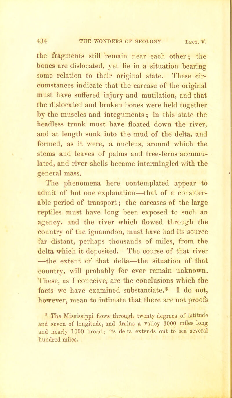 the fragments still remain near each other ; the bones are dislocated, yet lie in a situation bearing some relation to their original state. These cir- cumstances indicate that the carcase of the original must have suffered injury and mutilation, and that the dislocated and broken bones were held together by the muscles and integuments ; in this state the headless trunk must have floated down the river, and at length sunk into the mud of the delta, and formed, as it were, a nucleus, around which the stems and leaves of palms and tree-ferns accumu- lated, and river shells became intermingled with the general mass. The phenomena here contemplated appear to admit of but one explanation—that of a consider- able period of transport; the carcases of the large reptiles must have long been exposed to such an agency, and the river which flowed through the country of the iguanodon, must have had its source far distant, perhaps thousands of miles, from the delta which it deposited. The course of that river —the extent of that delta—the situation of that country, will probably for ever remain unknown. These, as I conceive, are the conclusions which the facts we have examined substantiate.* I do not, however, mean to intimate that there are not proofs * The Mississippi flows through twenty degrees of latitude and seven of longitude, and drains a valley 3000 miles long and nearly 1000 broad; its delta extends out to sea several hundred miles.