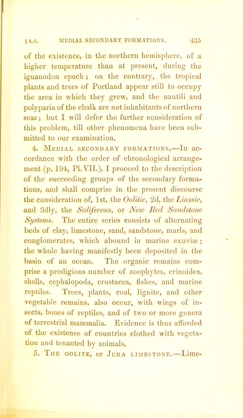 of the existence, in the northern hemisphere, of a higher temperature than at present, during the iguanodon epoch ; on the contrary, the tropical plants and trees of Portland appear still to occupy the area in which they grew, and the nautili and polyparia of the chalk are not inhabitants of northern seas; but I will defer the further consideration of this problem, till other phenomena have been sub- mitted to our examination. 4. Medial secondary formations.—In ac- cordance with the order of chronological arrange- ment (p. 194, PI. VII.), I proceed to the description of the succeeding groups of the secondary forma- tions, and shall comprise in the present discourse the consideration of, 1st, the Oolitic, 2d, the Lias sic, and 3dly, the Saliferous, or New Red Sandstone Systems. The entire series consists of alternating beds of clay, limestone, sand, sandstone, marls, and conglomerates, which abound in marine exuviae ; the whole having manifestly been deposited in the basin of an ocean. The organic remains com- prise a prodigious number of zoophytes, crinoidea, shells, cephalopoda, Crustacea, fishes, and marine reptiles. Trees, plants, coal, lignite, and other vegetable remains, also occur, with wings of in- sects, bones of reptiles, and of two or more genera of terrestrial mammalia. Evidence is thus afforded of the existence of countries clothed with vegeta- tion and tenanted by animals. 5. The oolite, or Jura limestone.—Lime-