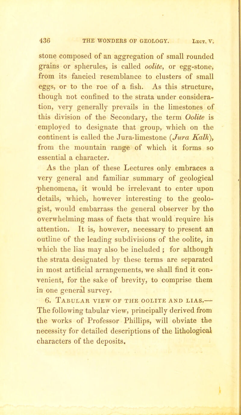 stone composed of an aggregation of small rounded grains or spherules, is called oolite, or egg-stone, from its fancied resemblance to clusters of small eggs, or to the roe of a fish. As this structure, though not confined to the strata under considera- tion, very generally prevails in the limestones of this division of the Secondary, the term Oolite is employed to designate that group, which on the continent is called the Jura-limestone (Jura Kalk), from the mountain range of which it forms so essential a character. As the plan of these Lectures only embraces a very general and familiar summary of geological •phenomena, it would be irrelevant to enter upon details, which, however interesting to the geolo- gist, would embarrass the general observer by the overwhelming mass of facts that would require his attention. It is, however, necessary to present an outline of the leading subdivisions of the oolite, in which the lias may also be included ; for although the strata designated by these terms are separated in most artificial arrangements, we shall find it con- venient, for the sake of brevity, to comprise them in one general survey. 6. Tabular view of the oolite and lias.— The following tabular view, principally derived from the works of Professor Phillips, will obviate the necessity for detailed descriptions of the lithological characters of the deposits.