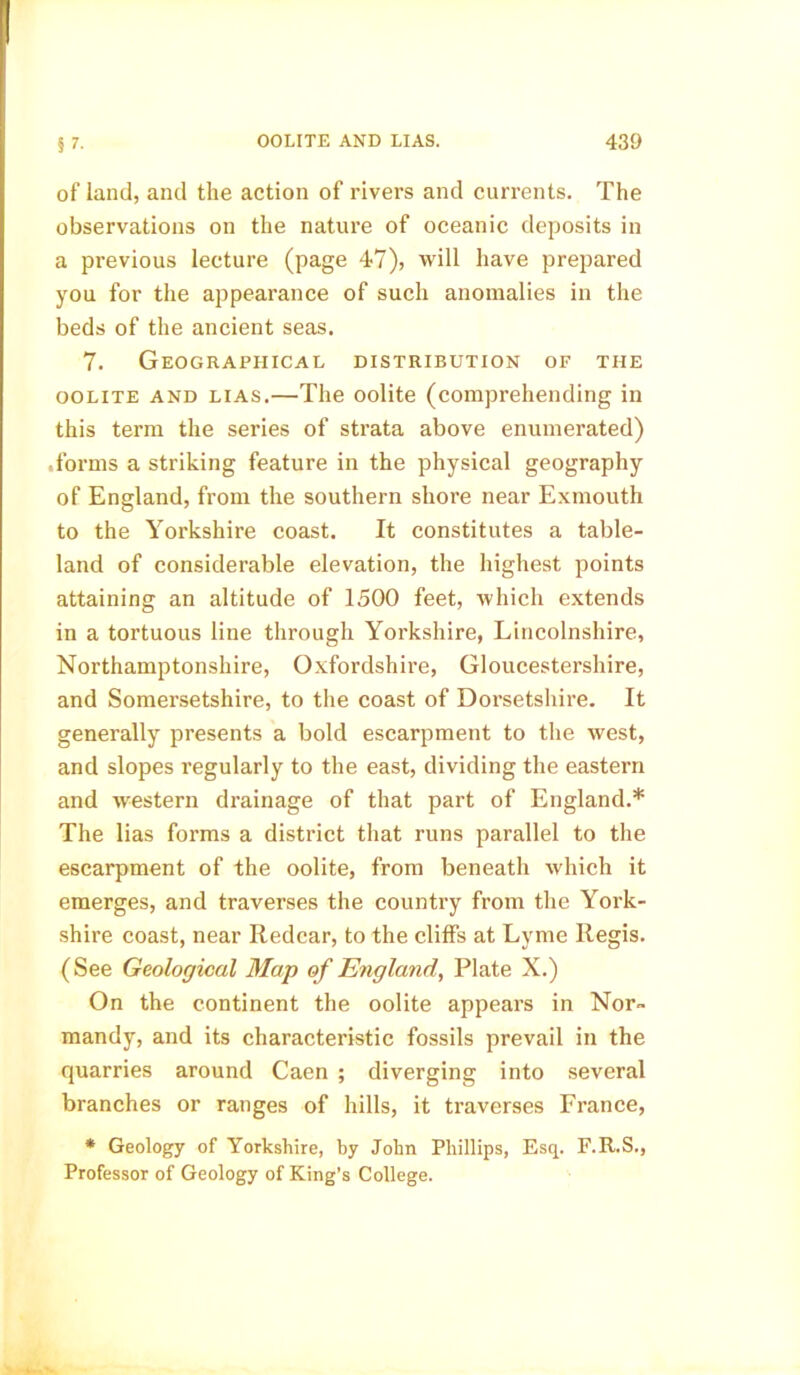 of land, and the action of rivers and currents. The observations on the nature of oceanic deposits in a previous lecture (page 47), will have prepared you for the appearance of such anomalies in the beds of the ancient seas. 7. Geographical distribution of the oolite and lias.—The oolite (comprehending in this term the series of strata above enumerated) .forms a striking feature in the physical geography of England, from the southern shore near Exmouth to the Yorkshire coast. It constitutes a table- land of considerable elevation, the highest points attaining an altitude of 1500 feet, which extends in a tortuous line through Yorkshire, Lincolnshire, Northamptonshire, Oxfordshire, Gloucestershire, and Somersetshire, to the coast of Dorsetshire. It generally presents a bold escarpment to the west, and slopes regularly to the east, dividing the eastern and western drainage of that part of England.* The lias forms a district that runs parallel to the escarpment of the oolite, from beneath which it emerges, and traverses the country from the York- shire coast, near Redcar, to the cliffs at Lyme Regis. (See Geological Map of England, Plate X.) On the continent the oolite appears in Nor- mandy, and its characteristic fossils prevail in the quarries around Caen ; diverging into several branches or ranges of hills, it traverses France, * Geology of Yorkshire, by John Phillips, Esq. F.R.S., Professor of Geology of King’s College.