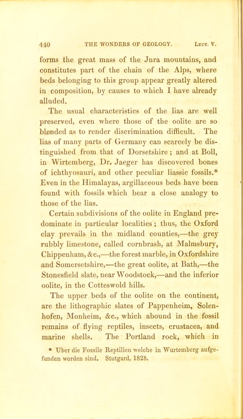 forms the great mass of the Jura mountains, and constitutes part of the chain of the Alps, where beds belonging to this group appear greatly altered in composition, by causes to which I have already alluded. The usual characteristics of the lias are well preserved, even where those of the oolite are so blended as to render discrimination difficult. The lias of many parts of Germany can scarcely be dis- tinguished from that of Dorsetshire ; and at Boll, in Wirtemberg, Dr. Jaeger has discovered bones of ichthyosauri, and other peculiar liassic fossils.* Even in the Himalayas, argillaceous beds have been found with fossils which bear a close analogy to those of the lias. Certain subdivisions of the oolite in England pre- dominate in particular localities; thus, the Oxford clay prevails in the midland counties,—the grey rubbly limestone, called cornbrash, at Malmsbury, Chippenham, &c.,—the forest marble, in Oxfordshire and Somersetshire,—the great oolite, at Bath,—the Stonesfield slate, near Woodstock,—and the inferior oolite, in the Cotteswold hills. The upper beds of the oolite on the continent, are the lithographic slates of Pappenheim, Solen- hofen, Monheim, &c., which abound in the fossil remains of flying reptiles, insects, Crustacea, and marine shells. The Portland rock, which in * Uber die Fossile Reptilien -welche in Wurtemberg aufge- funden worden sind. Stutgard, 1828.