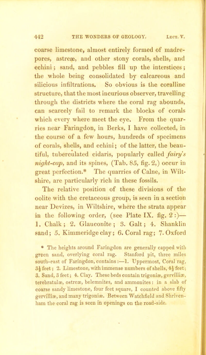 coarse limestone, almost entirely formed of madre- pores, astrese, and other stony corals, shells, and echini; sand, and pebbles fill up the interstices; the whole being consolidated by calcareous and silicious infiltrations. So obvious is the coralline structure, that the most incurious observer, travelling through the districts where the coral rag abounds, can scarcely fail to remark the blocks of corals which every where meet the eye. From the quar- ries near Faringdon, in Berks, I have collected, in the course of a few hours, hundreds of specimens of corals, shells, and echini; of the latter, the beau- tiful, tuberculated cidaris, popularly called fairy's night-cap, and its spines, (Tab. 85, fig-2,) occur in great perfection.* The quarries of Caine, in Wilt- shire, are particularly rich in these fossils. The relative position of these divisions of the oolite with the cretaceous group, is seen in a section near Devizes, in Wiltshire, where the strata appear in the following order, (see Plate IX. fig. 2 :)— 1. Chalk; 2. Glauconite; 3. Galt; 4. Shanklin sand; 5. Kimmeridgeclay; 6. Coral rag; 7- Oxford * The heights around Faringdon are generally capped with green sand, overlying coral rag. Stanford pit, three miles south-east of Faringdon, contains :—1. Uppermost, Coral rag, feet; 2. Limestone, with immense numbers of shells, 4i feet; 3. Sand, 3 feet; 4. Clay. These beds contain trigoniae, gervillise, terebratul®, ostreae, belemnites, and ammonites; in a slab of coarse sandy limestone, four feet square, I counted above fifty gervilliae, and many trigonis. Between Watchfield and Shriven- ham the coral rag is seen in openings on the road-side.