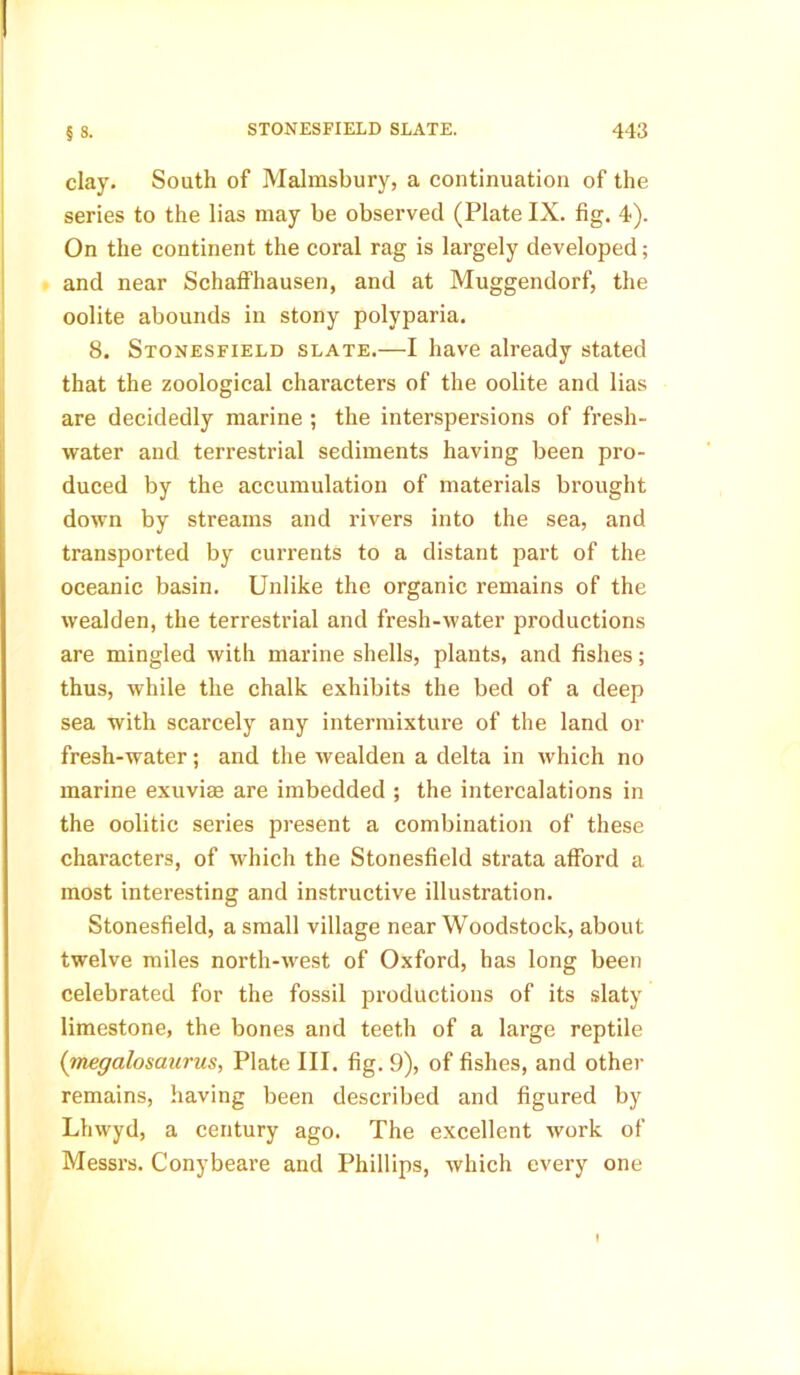 clay. South of Malmsbury, a continuation of the series to the lias may be observed (Plate IX. fig. 4). On the continent the coral rag is largely developed; and near Schaffhausen, and at Muggendorf, the oolite abounds in stony polyparia. 8. Stonesfield slate.—I have already stated that the zoological characters of the oolite and lias are decidedly marine ; the interspersions of fresh- water and terrestrial sediments having been pro- duced by the accumulation of materials brought down by streams and rivers into the sea, and transported by currents to a distant part of the oceanic basin. Unlike the organic remains of the wealden, the terrestrial and fresh-water productions are mingled with marine shells, plants, and fishes; thus, while the chalk exhibits the bed of a deep sea with scarcely any intermixture of the land or fresh-water; and the wealden a delta in which no marine exuviae are imbedded ; the intercalations in the oolitic series present a combination of these characters, of which the Stonesfield strata afford a most interesting and instructive illustration. Stonesfield, a small village near Woodstock, about twelve miles north-west of Oxford, has long been celebrated for the fossil productions of its slaty limestone, the bones and teeth of a large reptile (megalosaurus, Plate III. fig. 9), of fishes, and other remains, having been described and figured by Lhwyd, a century ago. The excellent work of Messrs. Conybeare and Phillips, which every one