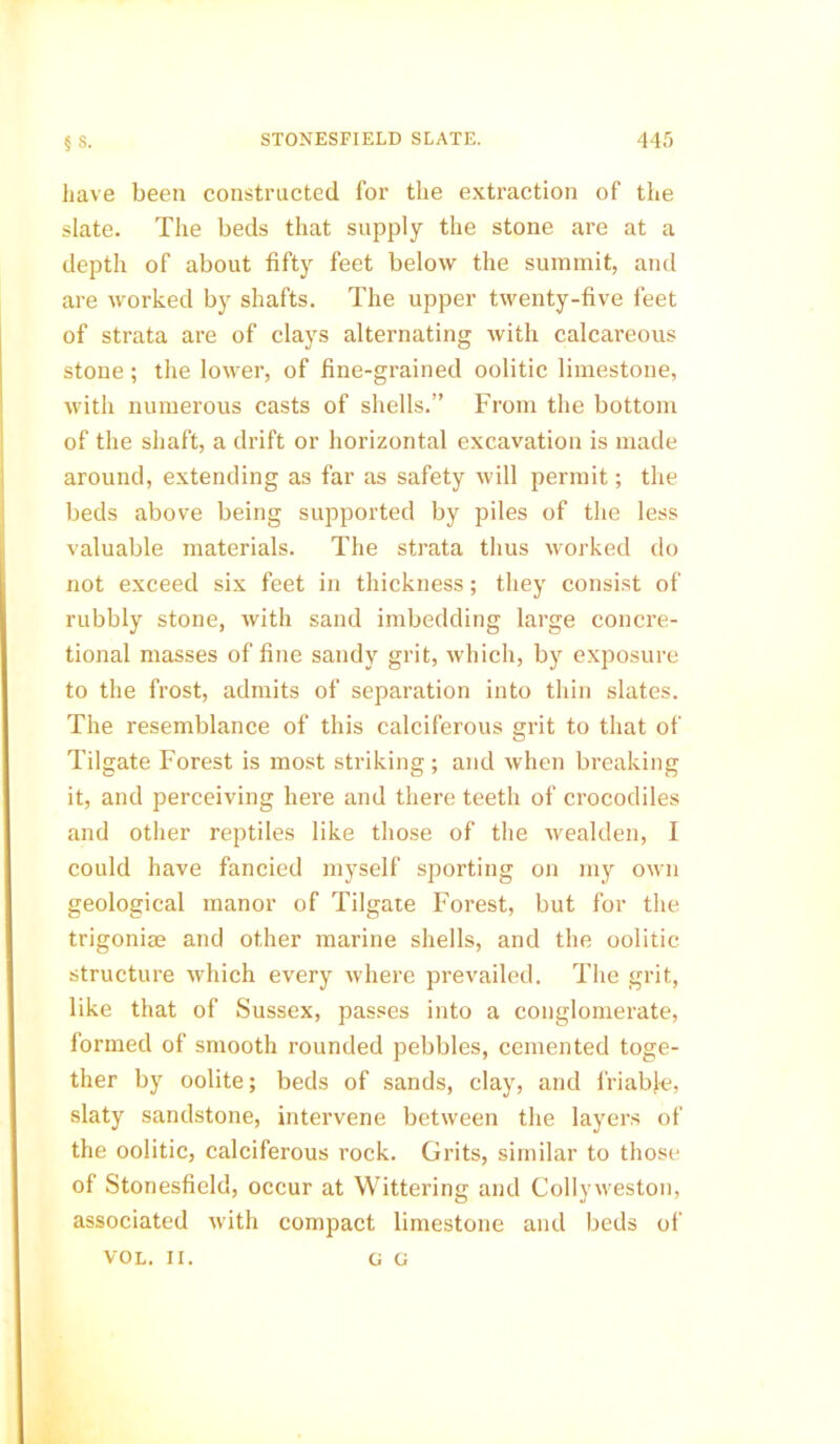 have been constructed for the extraction of the slate. The beds that supply the stone are at a depth of about fifty feet below the summit, and are worked by shafts. The upper twenty-five feet of strata are of clays alternating with calcareous stone; the lower, of fine-grained oolitic limestone, with numerous casts of shells.” From the bottom of the shaft, a drift or horizontal excavation is made around, extending as far as safety will permit; the beds above being supported by piles of the less valuable materials. The strata thus worked do not exceed six feet in thickness; they consist of rubbly stone, with sand imbedding large concre- tional masses of fine sandy grit, which, by exposure to the frost, admits of separation into thin slates. The resemblance of this calciferous grit to that of Tilgate Forest is most striking ; and when breaking it, and perceiving here and there teeth of crocodiles and other reptiles like those of the wealden, I could have fancied myself sporting on my own geological manor of Tilgate Forest, but for the trigoniae and other marine shells, and the oolitic structure which every where prevailed. The grit, like that of Sussex, passes into a conglomerate, formed of smooth rounded pebbles, cemented toge- ther by oolite; beds of sands, clay, and friable, slaty sandstone, intervene between the layers of the oolitic, calciferous rock. Grits, similar to those of Stonesfield, occur at Wittering and Collyweston, associated xvith compact limestone and beds of VOL. II. G G