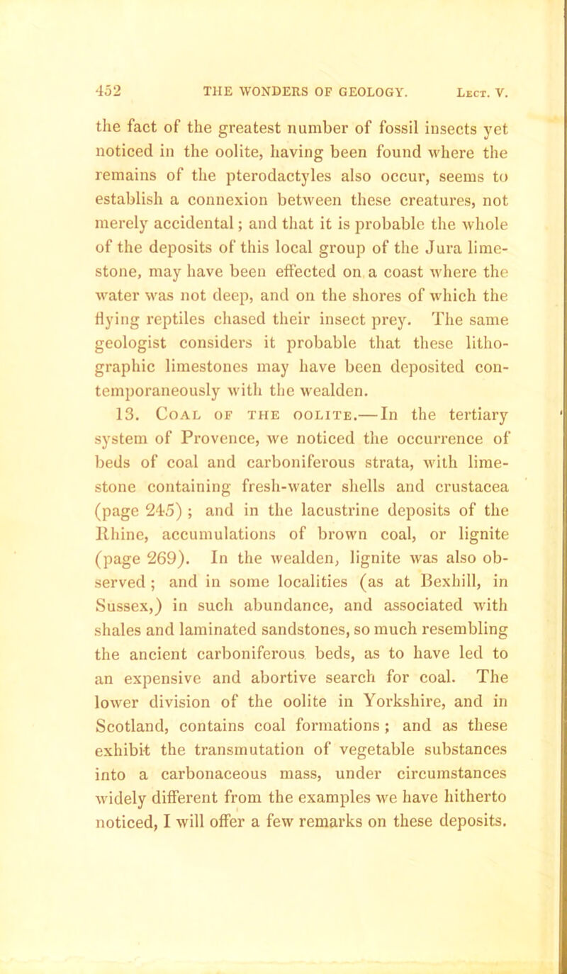 the fact of the greatest number of fossil insects yet noticed in the oolite, having been found where the remains of the pterodactyles also occur, seems to establish a connexion between these creatures, not merely accidental; and that it is probable the whole of the deposits of this local group of the Jura lime- stone, may have been effected on a coast where the water was not deep, and on the shores of which the flying reptiles chased their insect prey. The same geologist considers it probable that these litho- graphic limestones may have been deposited con- temporaneously with the wealden. 13. Coal of the oolite.— In the tertiary system of Provence, we noticed the occurrence of beds of coal and carboniferous strata, with lime- stone containing fresli-water shells and Crustacea (page 245) ; and in the lacustrine deposits of the Rhine, accumulations of brown coal, or lignite (page 269). In the wealden, lignite was also ob- served ; and in some localities (as at Bexhill, in Sussex,) in such abundance, and associated with shales and laminated sandstones, so much resembling the ancient carboniferous beds, as to have led to an expensive and abortive search for coal. The lower division of the oolite in Yorkshire, and in Scotland, contains coal formations ; and as these exhibit the transmutation of vegetable substances into a carbonaceous mass, under circumstances widely different from the examples we have hitherto noticed, I will offer a few remarks on these deposits.