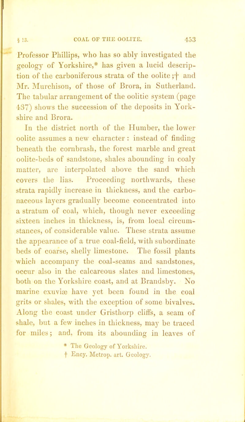 Professor Phillips, who has so ably investigated the geology of Yorkshire,* has given a lucid descrip- tion of the carboniferous strata of the oolite ;j~ and Mr. Murchison, of those of Brora, in Sutherland. The tabular arrangement of the oolitic system (page 437) shows the succession of the deposits in York- shire and Brora. In the district north of the Plumber, the lower oolite assumes a new character : instead of finding beneath the cornbrash, the forest marble and great oolite-beds of sandstone, shales abounding in coaly matter, are interpolated above the sand which covers the lias. Proceeding northwards, these strata rapidly increase in thickness, and the carbo- naceous layers gradually become concentrated into a stratum of coal, which, though never exceeding sixteen inches in thickness, is, from local circum- stances, of considerable value. These strata assume the appearance of a true coal-field, with subordinate beds of coarse, shelly limestone. The fossil plants which accompany the coal-seams and sandstones, occur also in the calcareous slates and limestones, both on the Yorkshire coast, and at Brandsby. No marine exuviae have yet been found in the coal grits or shales, with the exception of some bivalves. Along the coast under Gristhorp cliffs, a seam of shale, but a few inches in thickness, may be traced for miles; and, from its abounding in leaves of * The Geology of Yorkshire. f Ency. Metrop. art. Geology.