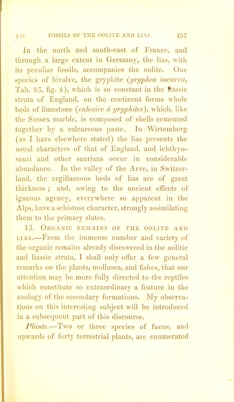In the north and south-east of France, and through a large extent in Germany, the lias, with its peculiar fossils, accompanies the oolite. One species of bivalve, the gryphite (gryphea incurva, Tab. 85, fig. 4), which is so constant in the tiassic strata of England, on the continent forms whole beds of limestone (calcaire a gryphites), which, like the Sussex marble, is composed of shells cemented together by a calcareous paste. In Wirtemberg (as I have elsewhere stated) the lias presents the usual characters of that of England, and ichthyo- sauri and other saurians occur in considerable abundance. In the valley of the Arve, in Switzer- land, the argillaceous beds of lias are of great thickness ; and, owing to the ancient effects of igneous agency, everywhere so apparent in the Alps, have a schistose character, strongly assimilating them to the primary slates. 15. Organic remains of the oolite and lias.—From the immense number and variety of the organic remains already discovered in the oolitic and liassic strata, I shall only offer a few general remarks on the plants, mollusca, and fishes, that our attention may be more fully directed to the reptiles which constitute so extraordinary a feature in the zoology of the secondary formations. My observa- tions on this interesting subject will be introduced in a subsequent part of this discourse. Plants.—Two or three species of fucus, and upwards of forty terrestrial plants, are enumerated