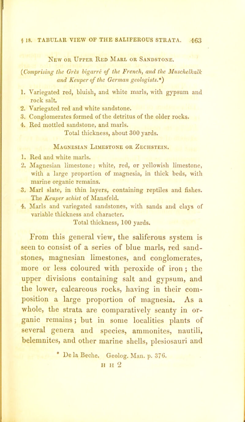 New or Upper Red Marl or Sandstone. (Comprising the Grits bigarre of the French, and the Muschelkalk and Keuper of the German geologists.*) 1. Variegated red, bluish, and white marls, with gypsum and rock salt. 2. Variegated red and white sandstone. 3. Conglomerates formed of the detritus of the older rocks. 4. Red mottled sandstone, and marls. Total thickness, about 300 yards. Magnesian Limestone or Zeciistein. 1. Red and white marls. 2. Magnesian limestone; white, red, or yellowish limestone, with a large proportion of magnesia, in thick beds, with marine organic remains. 3. Marl slate, in thin layers, containing reptiles and fishes. The Keuper schist of Mansfeld. 4. Marls and variegated sandstones, with sands and clays of variable thickness and character. Total thickness, 100 yards. From this general view, the saliferous system is seen to consist of a series of blue marls, red sand- stones, magnesian limestones, and conglomerates, more or less coloured with peroxide of iron ; the upper divisions containing salt and gypsum, and the lower, calcareous rocks, having in their com- position a large proportion of magnesia. As a whole, the strata are comparatively scanty in or- ganic remains; but in some localities plants of several genera and species, ammonites, nautili, belemnites, and other marine shells, plesiosauri and * De la Beche. Geolog. Man. p. 376. H II 2