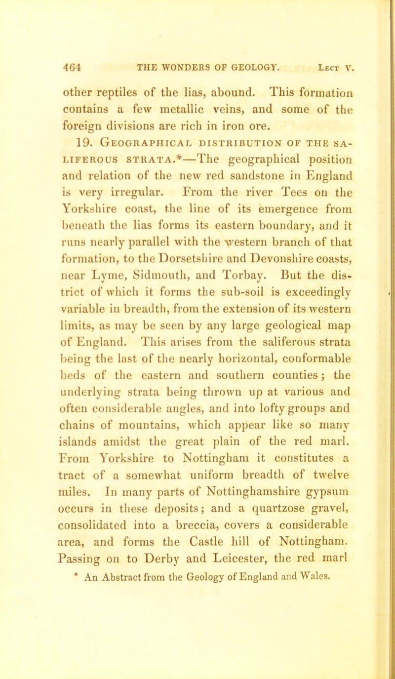 other reptiles of the lias, abound. This formation contains a few metallic veins, and some of the foreign divisions are rich in iron ore. 19. Geographical distribution of the sa- liferous strata.*—The geographical position and relation of the new red sandstone in England is very irregular. From the river Tees on the Yorkshire coast, the line of its emergence from beneath the lias forms its eastern boundary, and it runs nearly parallel with the western branch of that formation, to the Dorsetshire and Devonshire coasts, near Lyme, Sidmouth, and Torbay. But the dis- trict of which it forms the sub-soil is exceedingly variable in breadth, from the extension of its western limits, as may be seen by any large geological map of England. This arises from the saliferous strata being the last of the nearly horizontal, conformable beds of the eastern and southern counties; the underlying strata being thrown up at various and often considerable angles, and into lofty groups and chains of mountains, which appear like so many islands amidst the great plain of the red marl. From Yorkshire to Nottingham it constitutes a tract of a somewhat uniform breadth of twelve miles. In many parts of Nottinghamshire gypsum occurs in these deposits; and a quartzose gravel, consolidated into a breccia, covers a considerable area, and forms the Castle hill of Nottingham. Passing on to Derby and Leicester, the red marl * An Abstract from the Geology of England and Wales.