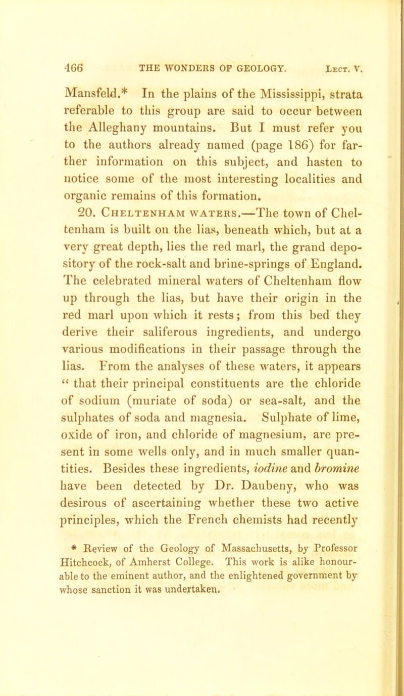 Mansfeld.* In the plains of the Mississippi, strata referable to this group are said to occur between the Alleghany mountains. But I must refer you to the authors already named (page 186) for far- ther information on this subject, and hasten to notice some of the most interesting localities and organic remains of this formation. 20. Cheltenham waters.—The town of Chel- tenham is built on the lias, beneath which, but at a very great depth, lies the red marl, the grand depo- sitory of the rock-salt and brine-springs of England. The celebrated mineral waters of Cheltenham flow up through the lias, but have their origin in the red marl upon which it rests; from this bed they derive their saliferous ingredients, and undergo various modifications in their passage through the lias. From the analyses of these waters, it appears “ that their principal constituents are the chloride of sodium (muriate of soda) or sea-salt, and the sulphates of soda and magnesia. Sulphate of lime, oxide of iron, and chloride of magnesium, are pre- sent in some wells only, and in much smaller quan- tities. Besides these ingredients, iodine and bromine have been detected by Dr. Daubeny, who was desirous of ascertaining whether these two active principles, which the French chemists had recently * Review of the Geology of Massachusetts, by Professor Hitchcock, of Amherst College. This work is alike honour- able to the eminent author, and the enlightened government by whose sanction it was undertaken.