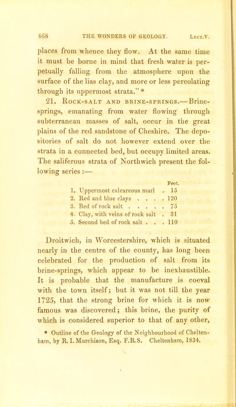 places from whence they flow. At the same time it must be borne in mind that fresh water is per- petually falling from the atmosphere upon the surface of the lias clay, and more or less percolating through its uppermost strata.”* 21. Rock-salt and brine-springs.— Brine- springs, emanating from water flowing through subterranean masses of salt, occur in the great plains of the red sandstone of Cheshire. The depo- sitories of salt do not however extend over the strata in a connected bed, but occupy limited areas. The saliferous strata of Northwich present the fol- lowing series :— Feet. 1. Uppermost calcareous marl . 15 2. Red and blue clays . . . .120 3. Bed of rock salt 75 4. Clay, with veins of rock salt . 31 5. Second bed of rock salt . . . 110 Droitwich, in Worcestershire, which is situated nearly in the centre of the county, has long been celebrated for the production of salt from its brine-springs, which appear to be inexhaustible. It is probable that the manufacture is coeval with the town itself; but it was not till the year 1725, that the strong brine for which it is now famous was discovered; this brine, the purity of which is considered superior to that of any other, * Outline of the Geology of the Neighbourhood of Chelten-