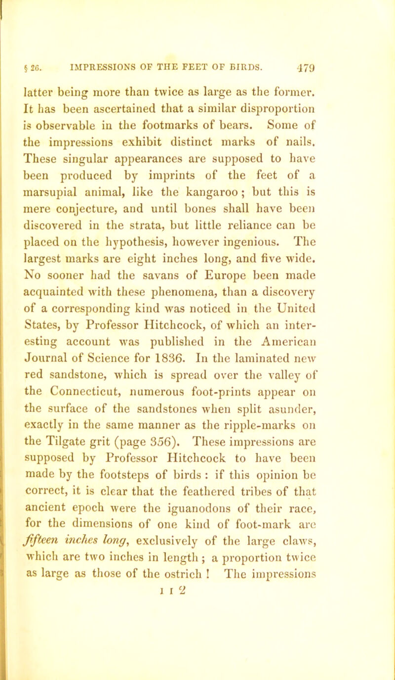 latter being more than twice as large as the former. It has been ascertained that a similar disproportion is observable in the footmarks of bears. Some of the impressions exhibit distinct marks of nails. These singular appearances are supposed to have been produced by imprints of the feet of a marsupial animal, like the kangaroo ; but this is mere conjecture, and until bones shall have been discovered in the strata, but little reliance can be placed on the hypothesis, however ingenious. The largest marks are eight inches long, and five wide. No sooner had the savans of Europe been made acquainted with these phenomena, than a discovery of a corresponding kind was noticed in the United States, by Professor Hitchcock, of which an inter- esting account was published in the American Journal of Science for 1836. In the laminated new red sandstone, which is spread over the valley of the Connecticut, numerous foot-prints appear on the surface of the sandstones when split asunder, exactly in the same manner as the ripple-marks on the Tilgate grit (page 356). These impressions are supposed by Professor Hitchcock to have been made by the footsteps of birds : if this opinion be correct, it is clear that the feathered tribes of that ancient epoch were the iguanodons of their race, for the dimensions of one kind of foot-mark are fifteen inches long, exclusively of the large claws, which are two inches in length; a proportion twice as large as those of the ostrich ! The impressions i i 2